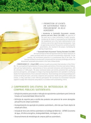 1  romotion of events
                                                  P
                                                  on sustainable public
                                                  procurement in Belo
                                                  Horizonte
                                                • Introduction to Sustainable Procurement: concepts,
                                                practices and tools (March 13th 2008): the objective of
                                                the event was to create involvement in public servants,
                                                introducing the theme of sustainability and highlighting
                                                the fundamental role of the Public Administration in this
                                                initiative, due to their significant purchasing power. It was
                                               an opportunity to present the practices carried out by other
                                              governments, also involved in the project, facilitating the
                                            sharing of experiences.
                                        • “Sustainable Public Procurement” Training (November 21st 2008):
                                   the event pointed out that the legislation does not impose obstacles on
                             public purchases which are social and environmentally responsible. On the
                        contrary, the environment protection is a constitutional duty of the State. The
                  training intended to provide public servants with the necessary knowledge and tools to
             disseminate sustainable procurement in the State of Minas Gerais.
      • FOMENTA MINAS (13 – 14 April 2009): seminar on public procurement that took place in Ouro Preto/
 MG. The event gathered representatives of various bodies and entities of the direct and indirect federal,
 state and local administration, representatives of micro and small enterprises and entrepreneurs, with
 the attendance of 1400 people. The above mentioned bodies and entities presented their purchasing
 practices and logistics, and managers in charge of purchasing departments were available to clarify any
 doubts from representatives of micro and small enterprises. Round meetings and training workshops were
 carried out during the event, and anchor companies were presented. Booths were granted to bodies and
 entities, so they could have a more effective participation The Secretariat for Environment instructed
 suppliers to adapt their enterprises and products in accordance with sustainability criteria.



2 Cumprimento das etapas da Metodologia de
  Compras Públicas Sustentáveis:
 • Seleção de produtos para estudo e indicação de equivalentes sustentáveis pelo Centro de
    Estudos em Sustentabilidade (GVces) da FGV.
 • Definição do requisito para a escolha dos produtos com potencial de serem abrangidos
     pela política de compra sustentável.
 • Acompanhamento da aquisição de produtos sustentáveis, além dos que foram objeto de
   estudo pelo GVces.
 • Inclusão de itens com critérios sustentáveis no Catálogo de Materiais - Catmas (economia
     de água, eficiência energética, biodegradabilidade, reciclagem, etc.).
 • Desenvolvimento de metodologia de compras públicas sustentáveis.                                             13
 