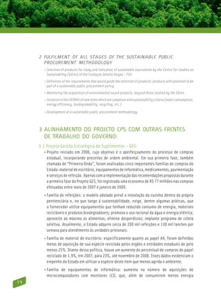 2 Fulfilment of all stages of the sustainable public
       procurement methodology
       • Selection of products for study and indication of sustainable equivalents by the Centre for Studies on
          Sustainability (GVces) of the Fundação Getúlio Vargas – FGV.
       • Definition of the requirements that would guide the selection of products: products with potential to be
          part of a sustainable public procurement policy.
       • Monitoring the acquisition of environmental sound products, beyond those studied by the GVces.
       • Inclusion in the CATMAS of new items which are compliant with sustainability criteria (water consumption,
          energy efficiency, biodegradability, recycling, etc.).
       • Development of a sustainable public procurement methodology.



     3 Alinhamento do Projeto CPS com outras frentes
       de trabalho do Governo:
     3.1 Projeto Gestão Estratégica de Suprimentos – GES:
       • Projeto iniciado em 2006, cujo objetivo é o aperfeiçoamento do processo de compras
          estadual, incorporando preceitos de ordem ambiental. Em sua primeira fase, também
          chamada de “Primeira Onda”, foram analisadas cinco importantes famílias de compras do
          Estado: material de escritório, equipamentos de informática, medicamentos, pavimentação
          e serviços de refeição. Apenas com a implementação das recomendações propostas durante
          a primeira fase do Projeto GES, foi registrada uma economia de R$ 77 milhões nas compras
          efetuadas entre maio de 2007 e janeiro de 2009.
       • Família de refeições: o modelo adotado prevê a instalação da cozinha dentro da própria
          penitenciária e, no que tange à sustentabilidade, exige, dentre algumas práticas, que
          o fornecedor utilize equipamentos que tenham reduzido consumo de energia, materiais
          recicláveis e produtos biodegradáveis; promova o uso racional da água e energia elétrica;
          aproveite ao máximo os alimentos; elimine desperdícios; implante programa de coleta
          seletiva. Atualmente, o Estado adquire cerca de 200 mil refeições e 130 mil lanches por
          semana para atendimento às unidades prisionais.
       • Família de material de escritório: especificamente quanto ao papel A4, foram definidas
          metas de aquisição de sua espécie reciclada pelos órgãos e entidades estaduais de pelo
          menos 25%. Diante dessa política, houve um aumento do percentual de compras do papel
          reciclado de 1,9%, em 2007, para 23%, até novembro de 2008. Esses dados evidenciam o
          empenho do Estado em utilizar a espécie deste item que menos agrida o ambiente.
       • Família de equipamentos de informática: aumento no número de aquisições de
           microcomputadores com monitores LCD, que, além de consumirem menos energia
14
 