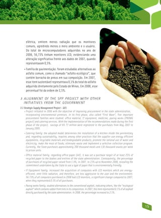 elétrica, emitem menos radiação que os monitores
     comuns, agredindo menos o meio ambiente e o usuário.
     Do total de microcomputadores adquiridos no ano de
     2008, 56,73% tinham monitores LCD, evidenciando uma
     alteração significativa frente aos dados de 2007, quando
     representavam 0,5%.
   • Família de pavimentação: foram estudadas alternativas ao
      asfalto comum, como o chamado “asfalto ecológico”, que
      contém borracha de pneus em sua composição. Em 2007,
      esse item sustentável representava 0,1% do total do asfalto
      adquirido diretamente pelo Estado de Minas. Em 2008, esse
      percentual foi da ordem de 2,5%.

3 Alignment of the SPP Project with Other
  Initiatives from the Government
3.1 Strategic Supply Management Project – GES
    • Project initiated in 2006 with the objective of improving procurement in the state administration,
       incorporating environmental premises. In its first phase, also called “First Wave”, five important
       procurement families were studied: office material, IT equipment, medicine, paving works (ProMG
       project) and catering services. With the implementation of the recommendations made during the first
       phase of the project, savings of R$ 77 million were registered in the purchases from May 2007 to
       January 2009.
   • Catering family: the adopted model determines the installation of a kitchen inside the penitentiary
      and, regarding sustainability, requires among other practices that the supplier use energy efficient
      equipments, recyclable materials and biodegradable products; promote the rational use of water and
      electricity; make the most of foods; eliminate waste and implement a selective collection program.
      Currently, the State purchases approximately 200 thousand meals and 130 thousand snacks per week
      to prison units.
   • Office material family: regarding office paper (A4), it was set a purchase target of at least 25% of
      recycled paper to the bodies and entities of the state administration. Consequently, the percentage
      of purchases of recycled paper raised from 1.9%, in 2007, to 23% up to November 2008, revealing the
      commitment undertaken by the State to use a type of paper that is environmentally friendly.
   • IT Equipment family: increased the acquisition of computers with LCD monitors which are energy-
      efficient, emit little radiation, and therefore, are less aggressive to the user and the environment.
      56.73% of all computers purchased in 2008 had LCD monitors, a significant change compared to 2007,
      when they represented 0.5% of all purchases.
   • Paving works family: studied alternatives to the conventional asphalt, indicating others, like the “ecological
      asphalt” which contains rubber from tires in its composition. In 2007, this item represented 0.1% of all asphalt
      directly purchased by the state administration. In 2008, the percentage increased to 2.5%.



                                                                                                                         15
 