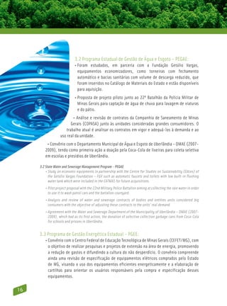 3.2 Programa Estadual de Gestão de Água e Esgoto – PEGAE:
                             • Foram estudados, em parceria com a Fundação Getúlio Vargas,
                                
                                equipamentos economizadores, como torneiras com fechamento
                                automático e bacias sanitárias com volume de descarga reduzido, que
                                foram inseridos no Catálogo de Materiais do Estado e estão disponíveis
                                para aquisição.
                             • Proposta de projeto piloto junto ao 22º Batalhão da Polícia Militar de
                               
                               Minas Gerais para captação de água de chuva para lavagem de viaturas
                               e do pátio.
                          • Análise e revisão de contratos da Companhia de Saneamento de Minas
                         Gerais (COPASA) junto às unidades consideradas grandes consumidores. O
                      trabalho atual é analisar os contratos em vigor e adequá-los à demanda e ao
                  uso real da unidade.
         • Convênio com o Departamento Municipal de Água e Esgoto de Uberlândia – DMAE (2007-
        2009), tendo como primeira ação a doação pela Coca-Cola de lixeiras para coleta seletiva
        em escolas e presídios de Uberlândia.

     3.2 State Water and Sewerage Management Program – PEGAE
         • Study on economic equipments in partnership with the Centre for Studies on Sustainability (GVces) of
            the Getúlio Vargas Foundation – FGV such as automatic faucets and toilets with low built-in flushing
            water tank which were included in the CATMAS for future acquisitions.
        • Pilot project proposal with the 22nd Military Police Battalion aiming at collecting the rain water in order
           to use it to wash patrol cars and the battalion courtyard.
        • Analysis and review of water and sewerage contracts of bodies and entities units considered big
           consumers with the objective of adjusting these contracts to the units’ real demand.
        • Agreement with the Water and Sewerage Department of the Municipality of Uberlândia – DMAE (2007-
           2009), which had as its first action, the donation of selective collection garbage cans from Coca-Cola
           for schools and prisons in Uberlândia.


     3.3 Programa de Gestão Energética Estadual – PGEE:
        • Convênio com o Centro Federal de Educação Tecnológica de Minas Gerais (CEFET/MG), com
           o objetivo de realizar pesquisas e projetos de extensão na área de energia, promovendo
           a redução de gastos e difundindo a cultura do não desperdício. O convênio compreende
           ainda uma revisão de especificação de equipamentos elétricos comprados pelo Estado
           de MG, visando o uso dos equipamentos eficientes energeticamente e a elaboração de
           cartilhas para orientar os usuários responsáveis pela compra e especificação desses
           equipamentos.

16
 