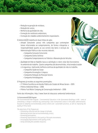 • Redução na geração de resíduos;
         • Redução de custos;
          • Melhoria da qualidade de vida;
           • Formação de reeditores ambientais;
            • Formação de cidadãos ambientalmente responsáveis.

     O AmbientAÇÃO trabalha em duas linhas de ação:
        • Atitude Consciente: possui três campanhas que contemplam
           
           temas relacionados ao comportamento, de forma a despertar a
           responsabilidade quanto ao uso correto dos bens e serviços da
           Administração Pública e dos recursos naturais.
        	• Campanha Consumo Consciente
        	• Campanha Coleta Seletiva
                
        	• Campanha Comportamento no Trânsito e Manutenção de Veículos
                
        • Qualidade de Vida no Trabalho: busca a satisfação e o bem-estar dos funcionários
            no ambiente de trabalho. Quatro campanhas são desenvolvidas, relacionadas à saúde
            e à segurança, implicando melhoria contínua da qualidade de vida no trabalho.
         	• Campanha Saúde do Corpo
         	• Campanha Arrumação e Limpeza
         	• Campanha Redução da Poluição Sonora
         	• Campanha Antitabagismo

     O Programa já recebeu as seguintes premiações:
        • 1º Prêmio Excelência em Gestão Pública do Estado de Minas Gerais – 2005
        • Prêmio Ambiental Minas – 2006
        • Prêmio Ford Motor Company de Conservação Ambiental – 2006

     Fonte das informações: http://www.feam.br/educacao-ambiental/ambientacao
     3.4 EnvironmentACTION Program
     The EnvironmentACTION Program – Environmental Education in the Government Buildings in MG – aims at
     stimulating a change in behavior by constructing a new institutional culture in the public administration,
     focused on adopting environmentally correct criteria and sustainable practices, as well as improving the
     quality of life at work.
     The objectives of the Program are:
         • Stimulating reflection and the change of attitude;
         • Motivating actions that are environmentally correct;
         • Promoting participation;
         • Promoting improvement in the quality of the work environment;
         • Encouraging improvement in the quality of life;
         • Using rationally the available resources;

18
 