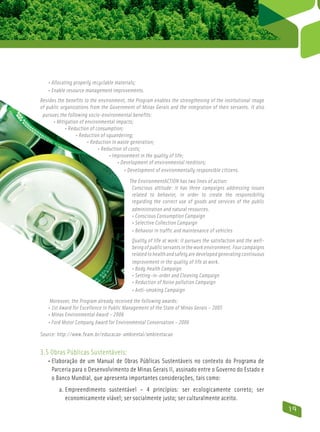 • Allocating properly recyclable materials;
   • Enable resource management improvements.
Besides the benefits to the environment, the Program enables the strengthening of the institutional image
of public organizations from the Government of Minas Gerais and the integration of their servants. It also
 pursues the following socio-environmental benefits:
      • Mitigation of environmental impacts;
             • Reduction of consumption;
               
                  • Reduction of squandering;
                        • Reduction in waste generation;
                              • Reduction of costs;
                                    • Improvement in the quality of life;
                                         • Development of environmental reeditors;
                                             • Development of environmentally responsible citizens.
                                          The EnvironmentACTION has two lines of action:
                                           Conscious attitude: it has three campaigns addressing issues
                                           related to behavior, in order to create the responsibility
                                           regarding the correct use of goods and services of the public
                                           administration and natural resources.
                                           • Conscious Consumption Campaign
                                           • Selective Collection Campaign
                                           • Behavior in traffic and maintenance of vehicles
                                           Quality of life at work: it pursues the satisfaction and the well-
                                           being of public servants in the work environment. Four campaigns
                                           related to health and safety are developed generating continuous
                                           improvement in the quality of life at work.
                                           • Body Health Campaign
                                           • Setting-in-order and Cleaning Campaign
                                           • Reduction of Noise pollution Campaign
                                           • Anti-smoking Campaign
                                              
    Moreover, the Program already received the following awards:
   • 1st Award for Excellence in Public Management of the State of Minas Gerais – 2005
   • Minas Environmental Award – 2006
   • Ford Motor Company Award for Environmental Conservation – 2006

Source: http://www.feam.br/educacao-ambiental/ambientacao


3.5 Obras Públicas Sustentáveis:
   • Elaboração de um Manual de Obras Públicas Sustentáveis no contexto do Programa de
       Parceria para o Desenvolvimento de Minas Gerais II, assinado entre o Governo do Estado e
       o Banco Mundial, que apresenta importantes considerações, tais como:
         a. Empreendimento sustentável – 4 princípios: ser ecologicamente correto; ser
             economicamente viável; ser socialmente justo; ser culturalmente aceito.
                                                                                                                19
 