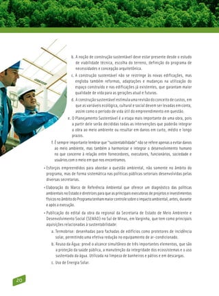 b. A noção de construção sustentável deve estar presente desde o estudo
                          
                          de viabilidade técnica, escolha do terreno, definição do programa de
                          necessidades e concepção arquitetônica.
                       c. A construção sustentável não se restringe às novas edificações, mas
                           engloba também reformas, adaptações e mudanças na utilização do
                           espaço construído e nas edificações já existentes, que garantam maior
                           qualidade de vida para as gerações atual e futuras.
                       d. A construção sustentável estimula uma revisão do conceito de custos, em
                          
                          que as variáveis ecológica, cultural e social devem ser levadas em conta,
                          assim como o período de vida útil do empreendimento em questão.
                    e. O Planejamento Sustentável é a etapa mais importante de uma obra, pois
                        a partir dele serão decididas todas as intervenções que poderão integrar
                        a obra ao meio ambiente ou resultar em danos em curto, médio e longo
                        prazos.
          f. É sempre importante lembrar que “sustentabilidade” não se refere apenas a evitar danos
              ao meio ambiente, mas também a harmonizar e integrar o desenvolvimento humano
              no que concerne à relação entre fornecedores, executores, funcionários, sociedade e
              usuários com o meio em que nos encontramos.
     • Esforços empreendidos para abordar a questão ambiental, não somente no âmbito do
        programa, mas de forma sistemática nas políticas públicas setoriais desenvolvidas pelas
        diversas secretarias.
     • Elaboração do Marco de Referência Ambiental que oferece um diagnóstico das políticas
       ambientais no Estado e diretrizes para que as principais executoras de projetos e investimentos
       físicos no âmbito do Programa tenham maior controle sobre o impacto ambiental, antes, durante
       e após a execução.
     • Publicação do edital da obra da regional da Secretaria de Estado de Meio Ambiente e
       Desenvolvimento Social (SEMAD) no Sul de Minas, em Varginha, que tem como principais
       aquisições relacionadas à sustentabilidade:
          a. Termobrise: desenhadas para fachadas de edifícios como protetores de incidência
             
             solar, permitindo uma efetiva redução no equipamento de ar-condicionado.
          b. Reuso da Água: prevê o alcance simultâneo de três importantes elementos, que são
             
             a proteção da saúde pública, a manutenção da integridade dos ecossistemas e o uso
             sustentado da água. Utilizada na limpeza de banheiros e pátios e em descargas.
          c. Uso de Energia Solar.
             



20
 