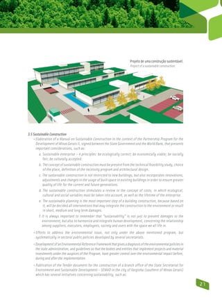 Projeto de uma construção sustentável.
                                                                            Project of a sustainable construction.




3.5 Sustainable Construction
    • Elaboration of a Manual on Sustainable Construction in the context of the Partnership Program for the
       Development of Minas Gerais II, signed between the State Government and the World Bank, that presents
       important considerations, such as:
         a. Sustainable enterprise – 4 principles: be ecologically correct; be economically viable; be socially
             
             fair; be culturally accepted.
         b. The concept of sustainable construction must be present from the technical feasibility study, choice
              
              of the place, definition of the necessity program and architectural design.
         c. The sustainable construction is not restricted to new buildings, but also incorporates renovations,
             
             adjustments and changes in the usage of built space in existing buildings in order to ensure greater
             quality of life for the current and future generations.
         d. The sustainable construction stimulates a review in the concept of costs, in which ecological,
              cultural and social variables must be taken into account, as well as the lifetime of the enterprise.
         e. The sustainable planning is the most important step of a building construction, because based on
              it, will be decided all interventions that may integrate the construction to the environment or result
              in short, medium and long term damages.
         f. It is always important to remember that ”sustainability” is not just to prevent damages to the
            
            environment, but also to harmonize and integrate human development, concerning the relationship
            among suppliers, executors, employees, society and users with the space we all life in.
    • Efforts to address the environmental issue, not only under the above mentioned program, but
      
      systematically in sectoral public policies developed by several secretariats.
    • Development of an Environmental Reference Framework that gives a diagnosis of the environmental policies in
       the state administration, and guidelines so that the bodies and entities that implement projects and material
       investments under the auspices of the Program, have greater control over the environmental impact before,
       during and after the implementation.
    • Publication of the Tender document for the construction of a branch office of the State Secretariat for
       Environment and Sustainable Development - SEMAD in the city of Varginha (southern of Minas Gerais)
       which has several initiatives concerning sustainability, such as:

                                                                                                                       21
 