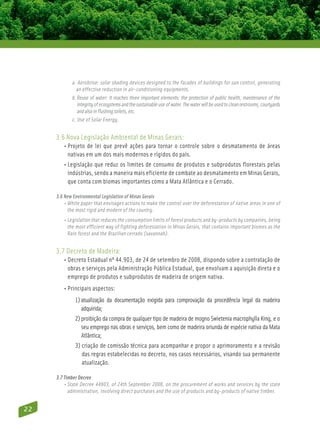 a. Aerobrise: solar shading devices designed to the facades of buildings for sun control, generating
              an effective reduction in air-conditioning equipments.
            b. Reuse of water: It reaches three important elements: the protection of public health, maintenance of the
                integrity of ecosystems and the sustainable use of water. The water will be used to clean restrooms, courtyards
                and also in flushing toilets, etc.
            c. Use of Solar Energy.


     3.6 Nova Legislação Ambiental de Minas Gerais:
        • Projeto de lei que prevê ações para tornar o controle sobre o desmatamento de áreas
           nativas em um dos mais modernos e rígidos do país.
        • Legislação que reduz os limites de consumo de produtos e subprodutos florestais pelas
           indústrias, sendo a maneira mais eficiente de combate ao desmatamento em Minas Gerais,
           que conta com biomas importantes como a Mata Atlântica e o Cerrado.

     3.6 New Environmental Legislation of Minas Gerais
         • White paper that envisages actions to make the control over the deforestation of native areas in one of
            the most rigid and modern of the country.
        • Legislation that reduces the consumption limits of forest products and by-products by companies, being
           the most efficient way of fighting deforestation in Minas Gerais, that contains important biomes as the
           Rain forest and the Brazilian cerrado (savannah).


     3.7 Decreto de Madeira:
        • Decreto Estadual nº 44.903, de 24 de setembro de 2008, dispondo sobre a contratação de
           obras e serviços pela Administração Pública Estadual, que envolvam a aquisição direta e o
           emprego de produtos e subprodutos de madeira de origem nativa.
        • Principais aspectos:
              1) atualização da documentação exigida para comprovação da procedência legal da madeira
                  adquirida;
              2) proibição da compra de qualquer tipo de madeira de mogno Swietenia macrophylla King, e o
                 
                 seu emprego nas obras e serviços, bem como de madeira oriunda de espécie nativa da Mata
                 Atlântica;
              3) criação de comissão técnica para acompanhar e propor o aprimoramento e a revisão
                 
                 das regras estabelecidas no decreto, nos casos necessários, visando sua permanente
                 atualização.

     3.7 Timber Decree
         • State Decree 44903, of 24th September 2008, on the procurement of works and services by the state
            administration, involving direct purchases and the use of products and by-products of native timber.


22
 