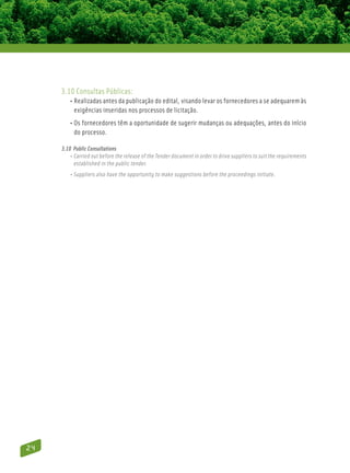 3.10 Consultas Públicas:
         • Realizadas antes da publicação do edital, visando levar os fornecedores a se adequarem às
            exigências inseridas nos processos de licitação.
         • Os fornecedores têm a oportunidade de sugerir mudanças ou adequações, antes do início
            do processo.

     3.10 Public Consultations
         • Carried out before the release of the Tender document in order to drive suppliers to suit the requirements
            established in the public tender.
         • Suppliers also have the opportunity to make suggestions before the proceedings initiate.




24
 