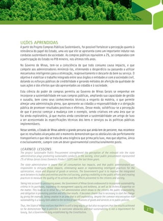 Lições aprendidas
A partir do Projeto Compras Públicas Sustentáveis, foi possível fortalecer a percepção quanto à
relevância do papel do Estado, uma vez que ele se apresenta como um importante indutor nas
condutas sustentáveis da sociedade. As compras públicas equivalem a 2%, se comparadas com
a participação do Estado no PIB mineiro, nos últimos três anos.
No Governo de Minas, tem-se a consciência de que todo consumo causa impacto, e que
compete aos administradores minimizá-los, eliminando o desperdício ou passando a utilizar
mecanismos inteligentes para a otimização, reaproveitamento e descarte do bem ou serviço. O
objetivo é viabilizar o trabalho integrado entre seus órgãos e entidades e com a sociedade civil,
dotando os esforços públicos de credibilidade e gerando métodos de aferição da qualidade de
suas ações e dos efeitos que são apresentados ao cidadão e à sociedade.
Esta ciência do poder de compras permitiu ao Governo de Minas Gerais se empenhar em
incorporar a sustentabilidade em suas compras públicas, ampliando sua capacidade de gestão
e ousadia, bem como seus conhecimentos técnicos a respeito da matéria, o que permite
almejar uma administração plena, que apresente ao cidadão a responsabilidade e a obrigação
pública de promover resultados positivos e efetivos. Desse modo, solidificou-se a percepção
de que é preciso começar a mudança com o exemplo, sendo criativos em uma área que se
faz ainda exploratória, já que muitos ainda consideram a sustentabilidade um artigo de luxo
a ser acrescentado às especificações técnicas dos bens e serviços ou às políticas públicas
implementáveis.
Nesse sentido, o Estado de Minas admite o grande percurso que ainda tem de percorrer, mas reconhece
que os resultados alcançados até o momento demonstram que os obstáculos são perfeitamente
transponíveis e que não se trata de uma exigência que prima pelo luxo, mas que objetiva, única
e exclusivamente, cumprir com um dever governamental constitucionalmente posto.

Learned Lessons
The project Sustainable Public Procurement strengthened the perception of the relevant role the state
administration plays promoting sustainable conducts in the society, since public procurement represented
2% of Minas Gerais Gross Domestic Product (GDP) over the last three years.
The state administration is aware that all consumption has impacts, and that public administrators are
responsible to mitigate those impacts, eliminating waste or implementing intelligent practices for the
optimization, reuse and disposal of goods or services. The Government’s goal is to improve the integrated
work between its bodies and entities and the civil society, grating credibility to the public efforts and creating
practices to measure the quality of its actions and the effects presented to the citizens and society.
Taking into account its purchasing power, the Government of Minas Gerais endeavored to incorporate sustainability
criteria in its purchases, expanding its management capacity and boldness, as well as its technical expertise on
the matter. This leads us to strive for a full administration which shows to the citizens the public responsibility
and obligation in promoting positive and effective results. It becomes clearer that is necessary to start the change
by giving the example, being creative in an area that is still exploratory, despite the common misconception that
sustainability is a luxury item added to the technical specifications of goods and services or to public policies.
Thus, the State of Minas realizes that there is still a long way to go but also recognizes that the results achieved
so far demonstrate that is possible to overcome obstacles and that sustainability is not a requirement for             27
luxury, but a Government duty established by the Constitution.
 