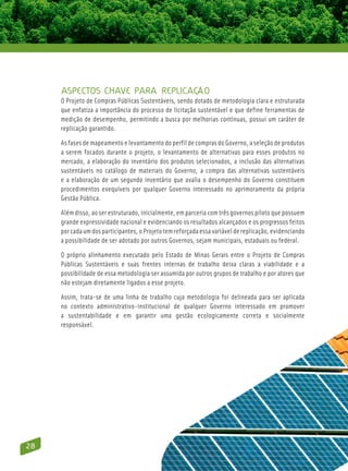 Aspectos chave para replicação
     O Projeto de Compras Públicas Sustentáveis, sendo dotado de metodologia clara e estruturada
     que enfatiza a importância do processo de licitação sustentável e que define ferramentas de
     medição de desempenho, permitindo a busca por melhorias contínuas, possui um caráter de
     replicação garantido.

     As fases de mapeamento e levantamento do perfil de compras do Governo, a seleção de produtos
     a serem focados durante o projeto, o levantamento de alternativas para esses produtos no
     mercado, a elaboração do inventário dos produtos selecionados, a inclusão das alternativas
     sustentáveis no catálogo de materiais do Governo, a compra das alternativas sustentáveis
     e a elaboração de um segundo inventário que avalia o desempenho do Governo constituem
     procedimentos exequíveis por qualquer Governo interessado no aprimoramento da própria
     Gestão Pública.

     Além disso, ao ser estruturado, inicialmente, em parceria com três governos piloto que possuem
     grande expressividade nacional e evidenciando os resultados alcançados e os progressos feitos
     por cada um dos participantes, o Projeto tem reforçada essa variável de replicação, evidenciando
     a possibilidade de ser adotado por outros Governos, sejam municipais, estaduais ou federal.

     O próprio alinhamento executado pelo Estado de Minas Gerais entre o Projeto de Compras
     Públicas Sustentáveis e suas frentes internas de trabalho deixa claras a viabilidade e a
     possibilidade de essa metodologia ser assumida por outros grupos de trabalho e por atores que
     não estejam diretamente ligados a esse projeto.

     Assim, trata-se de uma linha de trabalho cuja metodologia foi delineada para ser aplicada
     no contexto administrativo-institucional de qualquer Governo interessado em promover
     a sustentabilidade e em garantir uma gestão ecologicamente correta e socialmente
     responsável.




28
 