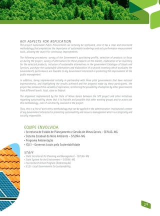 Key aspects for replication
The project Sustainable Public Procurement can certainly be replicated, once it has a clear and structured
methodology that emphasizes the importance of sustainable tenderings and sets performance measurement
tools, allowing the search for continuous improvements.

The following procedures: survey of the Government’s purchasing profile, selection of products to focus
on during the project, survey of alternatives for these products on the market, elaboration of an inventory
for the selected products, inclusion of sustainable alternatives in the government Catalogue of Goods and
Services, purchase the sustainable alternatives and elaboration of a second inventory which evaluates the
Government’s performance are feasible to any Government interested in promoting the improvement of the
public management.

In addition, being implemented initially in partnership with three pilot governments that have national
expressiveness, and highlighting the results achieved and the progress made by these participants, the
project has enhanced this variable of replication, reinforcing the possibility of adoption by other governments
from different levels: local, state or federal.

The alignment implemented by the State of Minas Gerais between the SPP project and other initiatives
regarding sustainability shows that it is feasible and possible that other working groups and/or actors use
this methodology, even if not directly involved in the project.

Thus, this is a line of work with a methodology that can be applied in the administrative-institutional context
of any Government interested in promoting sustainability and ensure a management which is ecologically and
socially responsible.



   Equipe envolvida
   • Secretaria de Estado de Planejamento e Gestão de Minas Gerais – SEPLAG-MG
   • Sistema Estadual do Meio Ambiente – SISEMA-MG
   • Programa Ambientação
   • ICLEI – Governos Locais pela Sustentabilidade

   Staff
   • State Secretariat for Planning and Management – SEPLAG-MG
   • State System for the Environment – SISEMA-MG
   • Environment Action Program (Ambientação)
   • ICLEI –Local Governments for Sustainability




                                                                                                                  29
 