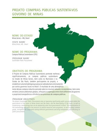 Projeto compras públicas sustentáveis
Governo de Minas




Nome do Estado
Minas Gerais – MG, Brasil
State Name
Minas Gerais, MG - Brazil



Nome do Programa
Compras Públicas Sustentáveis (CPS)
Program Name
Sustainable Public Procurement




Objetivos do Programa
O Projeto de Compras Públicas Sustentáveis pretende melhorar,
significativamente, as compras públicas sustentáveis
no Estado de Minas Gerais, bem como no Município e no
Estado de São Paulo, também participantes do projeto, e
estabelecer uma metodologia que possa ser adotada mais extensamente
por outros governos locais no Brasil. O resultado de uma abrangência
maior dessas compras reduzirá a pressão sobre os recursos naturais e ecossistemas, bem como
em bens comuns ambientais globais, reforçará a cooperação entre níveis diferentes do governo
e propiciará transparência e eficiência nos processos de compras públicas.

Program Objectives
The project Sustainable Public Procurement aims at improving significantly public procurement within the
governments of the states of Minas Gerais and São Paulo, and the Municipality of São Paulo, as well as
establishing a methodology that can be adopted by other local governments in Brazil. The dissemination of
this methodology will reduce the pressure on natural resources and ecosystems, as well as global common
goods, strengthen the cooperation among different governments and bring transparency and efficiency to
public procurement.




                                                                                                            3
 