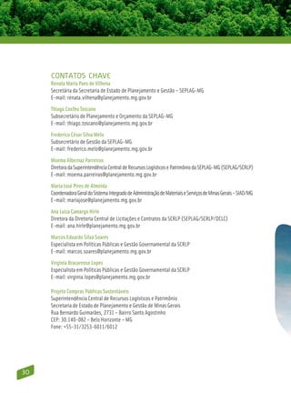 Contatos Chave
     Renata Maria Paes de Vilhena
     Secretária da Secretaria de Estado de Planejamento e Gestão – SEPLAG-MG
     E-mail: renata.vilhena@planejamento.mg.gov.br
     Thiago Coelho Toscano
     Subsecretário de Planejamento e Orçamento da SEPLAG-MG
     E-mail: thiago.toscano@planejamento.mg.gov.br
     Frederico César Silva Melo
     Subsecretário de Gestão da SEPLAG-MG
     E-mail: frederico.melo@planejamento.mg.gov.br
     Moema Albernaz Parreiras
     Diretora da Superintendência Central de Recursos Logísticos e Patrimônio da SEPLAG-MG (SEPLAG/SCRLP)
     E-mail: moema.parreiras@planejamento.mg.gov.br
     Maria José Pires de Almeida
     Coordenadora Geral do Sistema Integrado de Administração de Materiais e Serviços de Minas Gerais – SIAD/MG
     E-mail: mariajose@planejamento.mg.gov.br
     Ana Luiza Camargo Hirle
     Diretora da Diretoria Central de Licitações e Contratos da SCRLP (SEPLAG/SCRLP/DCLC)
     E-mail: ana.hirle@planejamento.mg.gov.br
     Marcos Eduardo Silva Soares
     Especialista em Políticas Públicas e Gestão Governamental da SCRLP
     E-mail: marcos.soares@planejamento.mg.gov.br
     Virgínia Bracarense Lopes
     Especialista em Políticas Públicas e Gestão Governamental da SCRLP
     E-mail: virginia.lopes@planejamento.mg.gov.br

     Projeto Compras Públicas Sustentáveis
     Superintendência Central de Recursos Logísticos e Patrimônio
     Secretaria de Estado de Planejamento e Gestão de Minas Gerais
     Rua Bernardo Guimarães, 2731 – Bairro Santo Agostinho
     CEP: 30.140-082 – Belo Horizonte – MG
     Fone: +55-31/3253-6011/6012




30
 