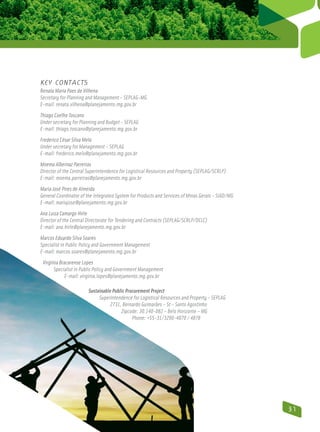 Key Contacts
Renata Maria Paes de Vilhena
Secretary for Planning and Management – SEPLAG-MG
E-mail: renata.vilhena@planejamento.mg.gov.br
Thiago Coelho Toscano
Under secretary for Planning and Budget - SEPLAG
E-mail: thiago.toscano@planejamento.mg.gov.br
Frederico César Silva Melo
Under secretary for Management – SEPLAG
E-mail: frederico.melo@planejamento.mg.gov.br
Moema Albernaz Parreiras
Director of the Central Superintendence for Logistical Resources and Property (SEPLAG/SCRLP)
E-mail: moema.parreiras@planejamento.mg.gov.br
Maria José Pires de Almeida
General Coordinator of the Integrated System for Products and Services of Minas Gerais – SIAD/MG
E-mail: mariajose@planejamento.mg.gov.br
Ana Luiza Camargo Hirle
Director of the Central Directorate for Tendering and Contracts (SEPLAG/SCRLP/DCLC)
E-mail: ana.hirle@planejamento.mg.gov.br
Marcos Eduardo Silva Soares
Specialist in Public Policy and Government Management
E-mail: marcos.soares@planejamento.mg.gov.br
 Virgínia Bracarense Lopes
       Specialist in Public Policy and Government Management
            E-mail: virginia.lopes@planejamento.mg.gov.br

                        Sustainable Public Procurement Project
                             Superintendence for Logistical Resources and Property - SEPLAG
                                  2731, Bernardo Guimarães – St – Santo Agostinho
                                        Zipcode: 30.140-082 – Belo Horizonte – MG
                                              Phone: +55-31/3290-4870 / 4878




                                                                                                   31
 