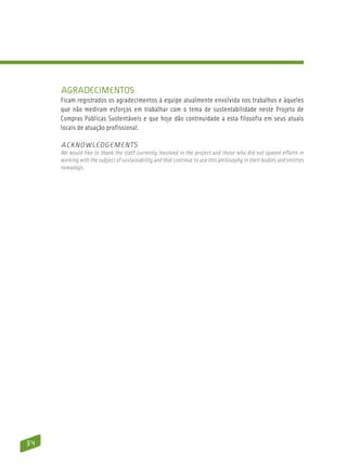 Agradecimentos
     Ficam registrados os agradecimentos à equipe atualmente envolvida nos trabalhos e àqueles
     que não mediram esforços em trabalhar com o tema de sustentabilidade neste Projeto de
     Compras Públicas Sustentáveis e que hoje dão continuidade a esta filosofia em seus atuais
     locais de atuação profissional.

     Acknowledgements
     We would like to thank the staff currently involved in the project and those who did not spared efforts in
     working with the subject of sustainability and that continue to use this philosophy in their bodies and entities
     nowadays.




34
 