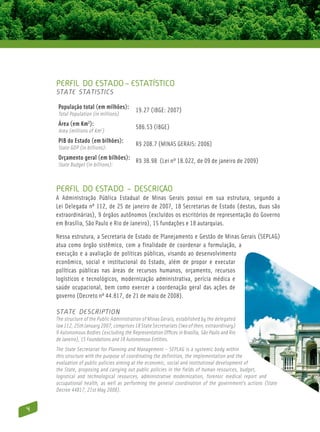 Perfil do Estado – estatístico
    State Statistics

     População total (em milhões):
                                           19.27 (IBGE: 2007)
     Total Population (in millions)
     Área (em Km2):
                                           586.53 (IBGE)
     Area (millions of Km2)
     PIB do Estado (em bilhões):
                                           R$ 208.7 (MINAS GERAIS: 2006)
     State GDP (in billions):
     Orçamento geral (em bilhões):
                                           R$ 38.98 (Lei nº 18.022, de 09 de janeiro de 2009)
     State Budget (in billions):



    Perfil do Estado – descrição
    A Administração Pública Estadual de Minas Gerais possui em sua estrutura, segundo a
    Lei Delegada nº 112, de 25 de janeiro de 2007, 18 Secretarias de Estado (destas, duas são
    extraordinárias), 9 órgãos autônomos (excluídos os escritórios de representação do Governo
    em Brasília, São Paulo e Rio de Janeiro), 15 fundações e 18 autarquias.

    Nessa estrutura, a Secretaria de Estado de Planejamento e Gestão de Minas Gerais (SEPLAG)
    atua como órgão sistêmico, com a finalidade de coordenar a formulação, a
    execução e a avaliação de políticas públicas, visando ao desenvolvimento
    econômico, social e institucional do Estado, além de propor e executar
    políticas públicas nas áreas de recursos humanos, orçamento, recursos
    logísticos e tecnológicos, modernização administrativa, perícia médica e
    saúde ocupacional, bem como exercer a coordenação geral das ações de
    governo (Decreto nº 44.817, de 21 de maio de 2008).

    State Description
    The structure of the Public Administration of Minas Gerais, established by the delegated
    law 112, 25th January 2007, comprises 18 State Secretariats (two of then, extraordinary)
    9 Autonomous Bodies (excluding the Representation Offices in Brasília, São Paulo and Rio
    de Janeiro), 15 Foundations and 18 Autonomous Entities.
    The State Secretariat for Planning and Management – SEPLAG is a systemic body within
    this structure with the purpose of coordinating the definition, the implementation and the
    evaluation of public policies aiming at the economic, social and institutional development of
    the State, proposing and carrying out public policies in the fields of human resources, budget,
    logistical and technological resources, administrative modernization, forensic medical report and
    occupational health, as well as performing the general coordination of the government’s actions (State
    Decree 44817, 21st May 2008).


4
 
