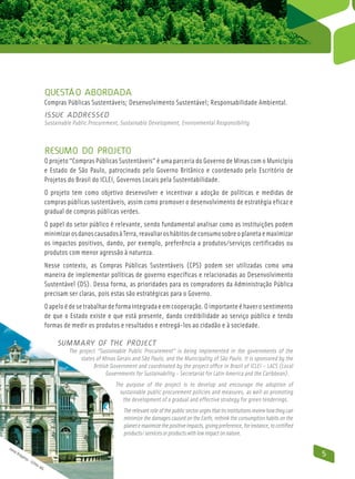 Questão abordada
                              Compras Públicas Sustentáveis; Desenvolvimento Sustentável; Responsabilidade Ambiental.
                              Issue addressed
                              Sustainable Public Procurement, Sustainable Development, Environmental Responsibility



                              Resumo do Projeto
                              O projeto “Compras Públicas Sustentáveis” é uma parceria do Governo de Minas com o Município
                              e Estado de São Paulo, patrocinado pelo Governo Britânico e coordenado pelo Escritório de
                              Projetos do Brasil do ICLEI, Governos Locais pela Sustentabilidade.
                              O projeto tem como objetivo desenvolver e incentivar a adoção de políticas e medidas de
                              compras públicas sustentáveis, assim como promover o desenvolvimento de estratégia eficaz e
                              gradual de compras públicas verdes.
                              O papel do setor público é relevante, sendo fundamental analisar como as instituições podem
                              minimizar os danos causados à Terra, reavaliar os hábitos de consumo sobre o planeta e maximizar
                              os impactos positivos, dando, por exemplo, preferência a produtos/serviços certificados ou
                              produtos com menor agressão à natureza.
                              Nesse contexto, as Compras Públicas Sustentáveis (CPS) podem ser utilizadas como uma
                              maneira de implementar políticas de governo específicas e relacionadas ao Desenvolvimento
                              Sustentável (DS). Dessa forma, as prioridades para os compradores da Administração Pública
                              precisam ser claras, pois estas são estratégicas para o Governo.
                              O apelo é de se trabalhar de forma integrada e em cooperação. O importante é haver o sentimento
                              de que o Estado existe e que está presente, dando credibilidade ao serviço público e tendo
                              formas de medir os produtos e resultados e entregá-los ao cidadão e à sociedade.

                                   Summary of the Project
                                        The project “Sustainable Public Procurement” is being implemented in the governments of the
                                             states of Minas Gerais and São Paulo, and the Municipality of São Paulo. It is sponsored by the
                                                   British Government and coordinated by the project office in Brazil of ICLEI – LACS (Local
                                                         Governments for Sustainability - Secretariat for Latin America and the Caribbean).
                                                            The purpose of the project is to develop and encourage the adoption of
                                                              sustainable public procurement policies and measures, as well as promoting
                                                               the development of a gradual and effective strategy for green tenderings.
                                                                The relevant role of the public sector urges that its institutions review how they can
                                                                minimize the damages caused on the Earth, rethink the consumption habits on the
                                                                planet e maximize the positive impacts, giving preference, for instance, to certified
                                                                products/ services or products with low impact on nature.

Jom
   ar B
       rag
          anç
             a-
                                                                                                                                                         5
                  IEP
                     HA
                        -M
                          G
 