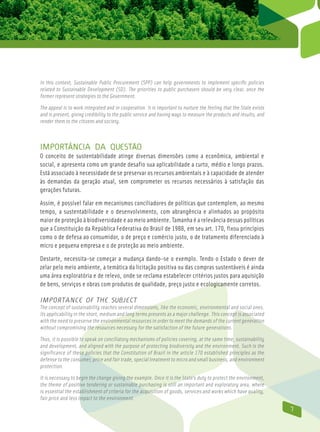 In this context, Sustainable Public Procurement (SPP) can help governments to implement specific policies
related to Sustainable Development (SD). The priorities to public purchasers should be very clear, once the
former represent strategies to the Government.

The appeal is to work integrated and in cooperation. It is important to nurture the feeling that the State exists
and is present, giving credibility to the public service and having ways to measure the products and results, and
render them to the citizens and society.



Importância da questão
O conceito de sustentabilidade atinge diversas dimensões como a econômica, ambiental e
social, e apresenta como um grande desafio sua aplicabilidade a curto, médio e longo prazos.
Está associado à necessidade de se preservar os recursos ambientais e à capacidade de atender
às demandas da geração atual, sem comprometer os recursos necessários à satisfação das
gerações futuras.

Assim, é possível falar em mecanismos conciliadores de políticas que contemplem, ao mesmo
tempo, a sustentabilidade e o desenvolvimento, com abrangência e alinhados ao propósito
maior de proteção à biodiversidade e ao meio ambiente. Tamanha é a relevância dessas políticas
que a Constituição da República Federativa do Brasil de 1988, em seu art. 170, fixou princípios
como o de defesa ao consumidor, o de preço e comércio justo, o de tratamento diferenciado à
micro e pequena empresa e o de proteção ao meio ambiente.

Destarte, necessita-se começar a mudança dando-se o exemplo. Tendo o Estado o dever de
zelar pelo meio ambiente, a temática da licitação positiva ou das compras sustentáveis é ainda
uma área exploratória e de relevo, onde se reclama estabelecer critérios justos para aquisição
de bens, serviços e obras com produtos de qualidade, preço justo e ecologicamente corretos.

importance of the Subject
The concept of sustainability reaches several dimensions, like the economic, environmental and social ones.
Its applicability in the short, medium and long terms presents as a major challenge. This concept is associated
with the need to preserve the environmental resources in order to meet the demands of the current generation
without compromising the resources necessary for the satisfaction of the future generations.

Thus, it is possible to speak on conciliatory mechanisms of policies covering, at the same time, sustainability
and development, and aligned with the purpose of protecting biodiversity and the environment. Such is the
significance of these policies that the Constitution of Brazil in the article 170 established principles as the
defense to the consumer, price and fair trade, special treatment to micro and small business, and environment
protection.

It is necessary to begin the change giving the example. Once it is the State’s duty to protect the environment,
the theme of positive tendering or sustainable purchasing is still an important and exploratory area, where
is essential the establishment of criteria for the acquisition of goods, services and works which have quality,
fair price and less impact to the environment.
                                                                                                                    7
 