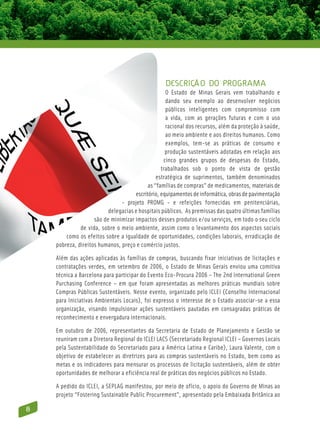 Descrição do Programa
                                                   O Estado de Minas Gerais vem trabalhando e
                                                   dando seu exemplo ao desenvolver negócios
                                                   públicos inteligentes com compromisso com
                                                   a vida, com as gerações futuras e com o uso
                                                   racional dos recursos, além da proteção à saúde,
                                                   ao meio ambiente e aos direitos humanos. Como
                                                   exemplos, tem-se as práticas de consumo e
                                                   produção sustentáveis adotadas em relação aos
                                                  cinco grandes grupos de despesas do Estado,
                                                 trabalhados sob o ponto de vista de gestão
                                               estratégica de suprimentos, também denominados
                                           as “famílias de compras” de medicamentos, materiais de
                                     escritório, equipamentos de informática, obras de pavimentação
                               - projeto ProMG - e refeições fornecidas em penitenciárias,
                          delegacias e hospitais públicos. As premissas das quatro últimas famílias
                    são de minimizar impactos desses produtos e/ou serviços, em todo o seu ciclo
              de vida, sobre o meio ambiente, assim como o levantamento dos aspectos sociais
        como os efeitos sobre a igualdade de oportunidades, condições laborais, erradicação de
    pobreza, direitos humanos, preço e comércio justos.

    Além das ações aplicadas às famílias de compras, buscando fixar iniciativas de licitações e
    contratações verdes, em setembro de 2006, o Estado de Minas Gerais enviou uma comitiva
    técnica a Barcelona para participar do Evento Eco-Procura 2006 – The 2nd International Green
    Purchasing Conference – em que foram apresentadas as melhores práticas mundiais sobre
    Compras Públicas Sustentáveis. Nesse evento, organizado pelo ICLEI (Conselho Internacional
    para Iniciativas Ambientais Locais), foi expresso o interesse de o Estado associar-se a essa
    organização, visando impulsionar ações sustentáveis pautadas em consagradas práticas de
    reconhecimento e envergadura internacionais.

    Em outubro de 2006, representantes da Secretaria de Estado de Planejamento e Gestão se
    reuniram com a Diretora Regional do ICLEI LACS (Secretariado Regional ICLEI – Governos Locais
    pela Sustentabilidade do Secretariado para a América Latina e Caribe), Laura Valente, com o
    objetivo de estabelecer as diretrizes para as compras sustentáveis no Estado, bem como as
    metas e os indicadores para mensurar os processos de licitação sustentáveis, além de obter
    oportunidades de melhorar a eficiência real de práticas dos negócios públicos no Estado.

    A pedido do ICLEI, a Seplag manifestou, por meio de ofício, o apoio do Governo de Minas ao
    projeto “Fostering Sustainable Public Procurement”, apresentado pela Embaixada Britânica ao

8
 