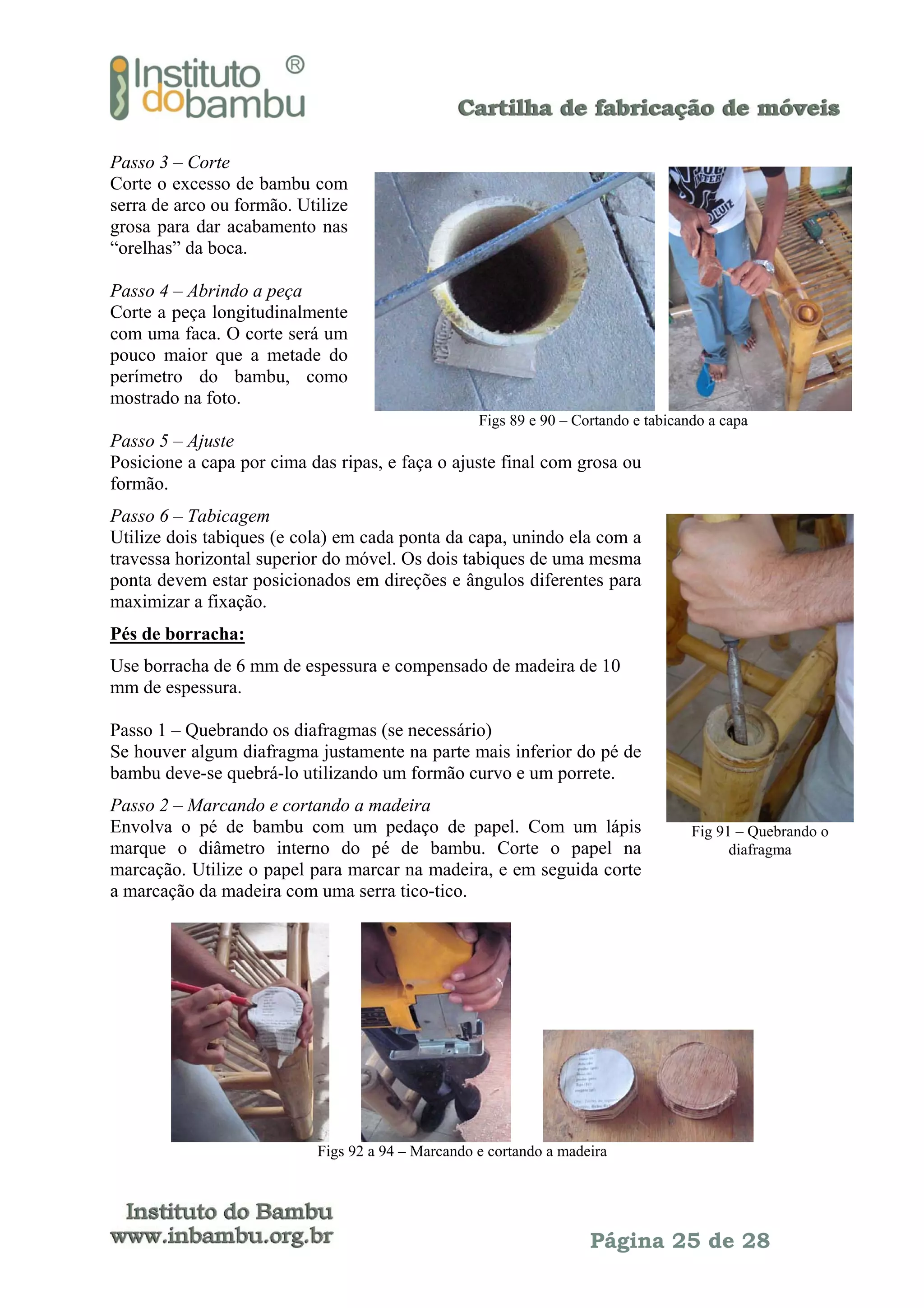 Passo 3 – Corte
Corte o excesso de bambu com
serra de arco ou formão. Utilize
grosa para dar acabamento nas
“orelhas” da boca.
Passo 4 – Abrindo a peça
Corte a peça longitudinalmente
com uma faca. O corte será um
pouco maior que a metade do
perímetro do bambu, como
mostrado na foto.
Figs 89 e 90 – Cortando e tabicando a capa

Passo 5 – Ajuste
Posicione a capa por cima das ripas, e faça o ajuste final com grosa ou
formão.
Passo 6 – Tabicagem
Utilize dois tabiques (e cola) em cada ponta da capa, unindo ela com a
travessa horizontal superior do móvel. Os dois tabiques de uma mesma
ponta devem estar posicionados em direções e ângulos diferentes para
maximizar a fixação.
Pés de borracha:
Use borracha de 6 mm de espessura e compensado de madeira de 10
mm de espessura.
Passo 1 – Quebrando os diafragmas (se necessário)
Se houver algum diafragma justamente na parte mais inferior do pé de
bambu deve-se quebrá-lo utilizando um formão curvo e um porrete.
Passo 2 – Marcando e cortando a madeira
Envolva o pé de bambu com um pedaço de papel. Com um lápis
marque o diâmetro interno do pé de bambu. Corte o papel na
marcação. Utilize o papel para marcar na madeira, e em seguida corte
a marcação da madeira com uma serra tico-tico.

Fig 91 – Quebrando o
diafragma

Figs 92 a 94 – Marcando e cortando a madeira

Página 25 de 28

 