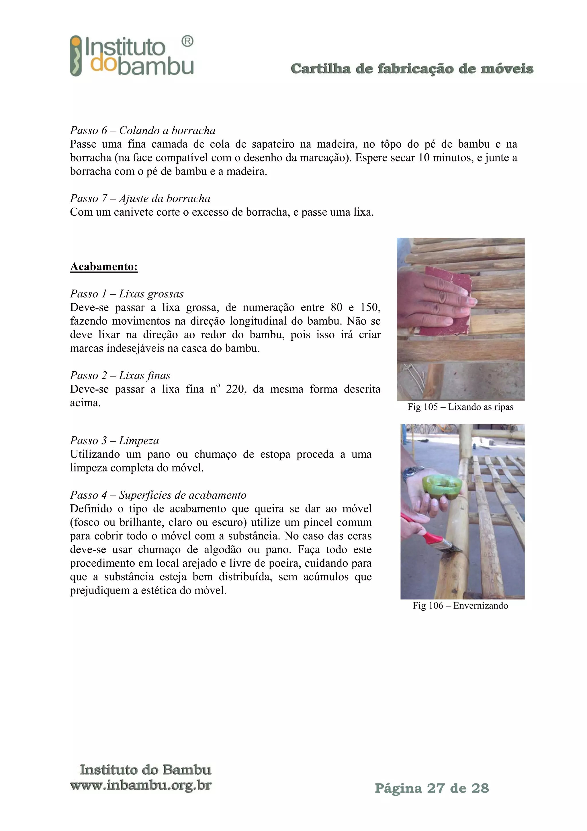 Passo 6 – Colando a borracha
Passe uma fina camada de cola de sapateiro na madeira, no tôpo do pé de bambu e na
borracha (na face compatível com o desenho da marcação). Espere secar 10 minutos, e junte a
borracha com o pé de bambu e a madeira.
Passo 7 – Ajuste da borracha
Com um canivete corte o excesso de borracha, e passe uma lixa.

Acabamento:
Passo 1 – Lixas grossas
Deve-se passar a lixa grossa, de numeração entre 80 e 150,
fazendo movimentos na direção longitudinal do bambu. Não se
deve lixar na direção ao redor do bambu, pois isso irá criar
marcas indesejáveis na casca do bambu.
Passo 2 – Lixas finas
Deve-se passar a lixa fina no 220, da mesma forma descrita
acima.

Fig 105 – Lixando as ripas

Passo 3 – Limpeza
Utilizando um pano ou chumaço de estopa proceda a uma
limpeza completa do móvel.
Passo 4 – Superfícies de acabamento
Definido o tipo de acabamento que queira se dar ao móvel
(fosco ou brilhante, claro ou escuro) utilize um pincel comum
para cobrir todo o móvel com a substância. No caso das ceras
deve-se usar chumaço de algodão ou pano. Faça todo este
procedimento em local arejado e livre de poeira, cuidando para
que a substância esteja bem distribuída, sem acúmulos que
prejudiquem a estética do móvel.
Fig 106 – Envernizando

Página 27 de 28

 
