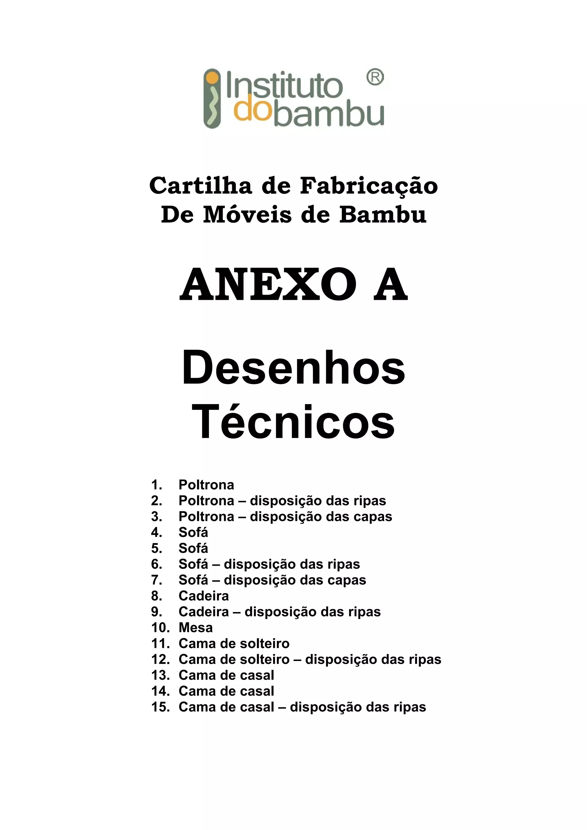 Cartilha de Fabricação
De Móveis de Bambu

ANEXO A
Desenhos
Técnicos
1.
2.
3.
4.
5.
6.
7.
8.
9.
10.
11.
12.
13.
14.
15.

Poltrona
Poltrona – disposição das ripas
Poltrona – disposição das capas
Sofá
Sofá
Sofá – disposição das ripas
Sofá – disposição das capas
Cadeira
Cadeira – disposição das ripas
Mesa
Cama de solteiro
Cama de solteiro – disposição das ripas
Cama de casal
Cama de casal
Cama de casal – disposição das ripas

 