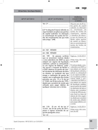 Quadro Comparativo - MP 627/2013 x Lei 12.973/2014..............................................................................................................................................101
IOB Guia Prático - Novas RegrasTributárias
MP nº 627/2013 Lei nº 12.973/2014
Vigência,
comentários
e notas
“Art. 3º ..........................................
.....................................................
Alíquota zero de IR so-
bre ganho de capital
auferido na alienação
ou amortização de
quotas de fundos de
investimento: estende
o benefício de alíquo-
ta zero do Imposto de
Renda sobre ganhos
de capital na aliena-
ção ou amortização de
quotas de fundos de
investimentos.
§ 3º A alíquota 0 (zero) referida no
caput também se aplica aos ganhos
de capital auferidos na alienação
ou amortização de quotas de fun-
dos de investimentos de que trata
este artigo.” (NR)
Art. 107. VETADO
Art. 108. VETADO
Art. 109. As pessoas jurídicas
que se encontrem inativas desde
o ano-calendário de 2009 ou que
estejam em regime de liquidação
ordinária, judicial ou extrajudicial,
ou em regime de falência, pode-
rão apurar o Imposto de Renda e
a CSLL relativos ao ganho de capi-
tal resultante da alienação de bens
ou direitos, ou qualquer ato que
enseje a realização de ganho de
capital, sem a aplicação dos limites
previstos nos arts. 15 e 16 da Lei
nº 9.065, de 20 de junho de 1995,
desde que o produto da venda seja
utilizado para pagar débitos de
qualquer natureza com a União.
Vigência: 14.05.2014
Artigo novo; não cons-
tava da MP.
PJ inativas desde o ano-
-calendário de 2009 ou
que estejam em regime
de liquidação ordinária,
judicial ou extrajudicial
ou em regime de falên-
cia: as pessoas jurídicas
inativas desde o ano-
-calendário de 2009 ou
que estejam em regime
de liquidação poderão
apurar ganho de capital
na alienação de bens e
direitos, sem considerar
o limite de 30% de pre-
juízo fiscal ou base de
cálculo de CSLL negati-
va, desde que o produto
da venda seja utilizado
para pagar débitos com
a União
Art. 110. O art. 43 da Lei nº
12.431, de 24 de junho de 2011,
passa a vigorar acrescido do se-
guinte parágrafo único:
“Art. 43..........................................
Vigência: 14.05.2014
Artigo novo; não cons-
tava da MP.
Arquivo final.indd 101 09/06/2014 13:52:22
 