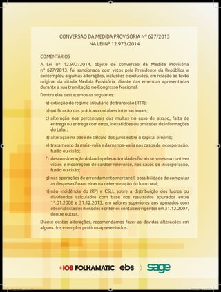 CONVERSÃO DA MEDIDA PROVISÓRIA Nº 627/2013
NA LEI Nº 12.973/2014
COMENTÁRIOS
A Lei nº 12.973/2014, objeto de conversão da Medida Provisória
nº 627/2013, foi sancionada com vetos pela Presidente da República e
contemplou algumas alterações, inclusões e exclusões, em relação ao texto
original da citada Medida Provisória, diante das emendas apresentadas
durante a sua tramitação no Congresso Nacional.
Dentre elas destacamos as seguintes:
a) extinção do regime tributário de transição (RTT);
b)	ratificação	das	práticas	contábeis	internacionais;
c) alteração nos percentuais das multas no caso de atraso, falta de
entregaouentregacomerros,inexatidõesouomissõesdeinformações
do Lalur;
d) alteração na base de cálculo dos juros sobre o capital próprio;
e) tratamento da mais-valia e da menos-valia nos casos de incorporação,
fusão ou cisão;
f)	 desconsideração	do	laudo	pelas	autoridades	fiscais	se	o	mesmo	contiver	
vícios e incorreções de caráter relevante, nos casos de incorporação,
fusão ou cisão;
g) nas operações de arrendamento mercantil, possibilidade de computar
as	despesas	financeiras	na	determinação	do	lucro	real;
h) não incidência do IRPJ e CSLL sobre a distribuição dos lucros ou
dividendos calculados com base nos resultados apurados entre
1º.01.2008 e 31.12.2013, em valores superiores aos apurados com
observânciadosmétodosecritérioscontábeisvigentesem31.12.2007,
dentre outras.
Diante destas alterações, recomendamos fazer as devidas alterações em
alguns dos exemplos práticos apresentados.
Capa.indd 1
Arquivo final.indd 106 09/06/2014 13:52:23
 