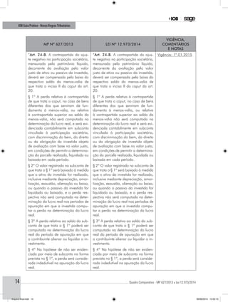 ............................................................................................................................................ Quadro Comparativo - MP 627/2013 x Lei 12.973/201414
IOB Guia Prático - Novas RegrasTributárias
MP nº 627/2013 Lei nº 12.973/2014
Vigência,
comentários
e notas
“Art. 24-B. A contrapartida do ajus-
te negativo na participação societária,
mensurada pelo patrimônio líquido,
decorrente da avaliação pelo valor
justo de ativo ou passivo da investida,
deverá ser compensada pela baixa do
respectivo saldo da menos-valia de
que trata o inciso II do caput do art.
20.
“Art. 24-B. A contrapartida do ajus-
te negativo na participação societária,
mensurada pelo patrimônio líquido,
decorrente da avaliação pelo valor
justo de ativo ou passivo da investida,
deverá ser compensada pela baixa do
respectivo saldo da menos-valia de
que trata o inciso II do caput do art.
20.
Vigência: 1º.01.2015
§ 1º A perda relativa à contrapartida
de que trata o caput, no caso de bens
diferentes dos que serviram de fun-
damento à menos-valia, ou relativa
à contrapartida superior ao saldo da
menos-valia, não será computada na
determinação do lucro real, e será evi-
denciada contabilmente em subconta
vinculada à participação societária,
com discriminação do bem, do direito
ou da obrigação da investida objeto
de avaliação com base no valor justo,
em condições de permitir a determina-
ção da parcela realizada, liquidada ou
baixada em cada período.
§ 1º A perda relativa à contrapartida
de que trata o caput, no caso de bens
diferentes dos que serviram de fun-
damento à menos-valia, ou relativa
à contrapartida superior ao saldo da
menos-valia não será computada na
determinação do lucro real e será evi-
denciada contabilmente em subconta
vinculada à participação societária,
com discriminação do bem, do direito
ou da obrigação da investida objeto
de avaliação com base no valor justo,
em condições de permitir a determina-
ção da parcela realizada, liquidada ou
baixada em cada período.
§ 2º O valor registrado na subconta de
que trata o § 1º será baixado à medida
que o ativo da investida for realizado,
inclusive mediante depreciação, amor-
tização, exaustão, alienação ou baixa,
ou quando o passivo da investida for
liquidado ou baixado, e a perda res-
pectiva não será computada na deter-
minação do lucro real nos períodos de
apuração em que a investida compu-
tar a perda na determinação do lucro
real.
§ 2º O valor registrado na subconta de
que trata o § 1º será baixado à medida
que o ativo da investida for realizado,
inclusive mediante depreciação, amor-
tização, exaustão, alienação ou baixa,
ou quando o passivo da investida for
liquidado ou baixado, e a perda res-
pectiva não será computada na deter-
minação do lucro real nos períodos de
apuração em que a investida compu-
tar a perda na determinação do lucro
real.
§ 3º A perda relativa ao saldo da sub-
conta de que trata o § 1º poderá ser
computada na determinação do lucro
real do período de apuração em que
o contribuinte alienar ou liquidar o in-
vestimento.
§ 3º A perda relativa ao saldo da sub-
conta de que trata o § 1º poderá ser
computada na determinação do lucro
real do período de apuração em que
o contribuinte alienar ou liquidar o in-
vestimento.
§ 4º Na hipótese de não ser eviden-
ciada por meio de subconta na forma
prevista no § 1º, a perda será conside-
rada indedutível na apuração do lucro
real.
§ 4º Na hipótese de não ser eviden-
ciada por meio de subconta na forma
prevista no § 1º, a perda será conside-
rada indedutível na apuração do lucro
real.
Arquivo final.indd 14 09/06/2014 13:52:15
 