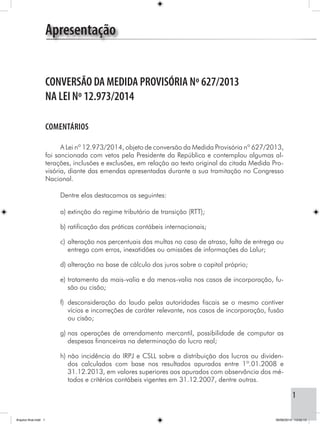 1
CONVERSÃO DA MEDIDA PROVISÓRIA Nº 627/2013
NA LEI Nº 12.973/2014
COMENTÁRIOS
A Lei nº 12.973/2014, objeto de conversão da Medida Provisória nº 627/2013,
foi sancionada com vetos pela Presidente da República e contemplou algumas al-
terações, inclusões e exclusões, em relação ao texto original da citada Medida Pro-
visória, diante das emendas apresentadas durante a sua tramitação no Congresso
Nacional.
Dentre elas destacamos as seguintes:
a)	extinção do regime tributário de transição (RTT);
b)	ratificação das práticas contábeis internacionais;
c)	alteração nos percentuais das multas no caso de atraso, falta de entrega ou
entrega com erros, inexatidões ou omissões de informações do Lalur;
d)	alteração na base de cálculo dos juros sobre o capital próprio;
e)	tratamento da mais-valia e da menos-valia nos casos de incorporação, fu-
são ou cisão;
f)	desconsideração do laudo pelas autoridades fiscais se o mesmo contiver
vícios e incorreções de caráter relevante, nos casos de incorporação, fusão
ou cisão;
g)	nas operações de arrendamento mercantil, possibilidade de computar as
despesas financeiras na determinação do lucro real;
h)	não incidência do IRPJ e CSLL sobre a distribuição dos lucros ou dividen-
dos calculados com base nos resultados apurados entre 1º.01.2008 e
31.12.2013, em valores superiores aos apurados com observância dos mé-
todos e critérios contábeis vigentes em 31.12.2007, dentre outras.
Apresentação
Arquivo final.indd 1 09/06/2014 13:52:13
 