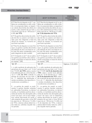 ............................................................................................................................................ Quadro Comparativo - MP 627/2013 x Lei 12.973/201422
IOB Guia Prático - Novas RegrasTributárias
MP nº 627/2013 Lei nº 12.973/2014
Vigência,
comentários
e notas
§ 2º Para fins do disposto no § 1º, po-
derão ser considerados no valor contá-
bil, e na proporção deste, os respecti-
vos valores decorrentes dos efeitos do
ajuste a valor presente de que trata o
inciso III do caput do art. 184 da Lei nº
6.404, de 1976.
§ 2º Para fins do disposto no § 1o, po-
derão ser considerados no valor contá-
bil, e na proporção deste, os respectivos
valores decorrentes dos efeitos do ajus-
te a valor presente de que trata o inciso
III do caput do art. 184 da Lei nº 6.404,
de 15 de dezembro de 1976.
§ 3º Os ganhos decorrentes de avalia-
ção de ativo ou passivo com base no
valor justo não integrarão a base de
cálculo do imposto, no momento em
que forem apurados.
§ 3º Os ganhos decorrentes de avalia-
ção de ativo ou passivo com base no
valor justo não integrarão a base de
cálculo do imposto, no momento em
que forem apurados.
§ 4º Para fins do disposto no inciso II do
caput, os ganhos e perdas decorrentes
de avaliação do ativo com base em va-
lor justo não serão considerados como
parte integrante do valor contábil.
§ 4º Para fins do disposto no inciso II do
caput, os ganhos e perdas decorrentes
de avaliação do ativo com base em va-
lor justo não serão considerados como
parte integrante do valor contábil.
§ 5º O disposto no § 4º não se aplica
aos ganhos que tenham sido anterior-
mente computados na base de cálculo
do imposto.” (NR)
§ 5º O disposto no § 4º não se aplica
aos ganhos que tenham sido anterior-
mente computados na base de cálculo
do imposto.” (NR)
“Art. 27............................................
I - o valor resultante da aplicação dos
percentuais de que trata o art. 16 da
Lei nº 9.249, de 1995, sobre a receita
bruta definida pelo art. 12 do Decreto-
-Lei nº 1.598, de 1977, auferida no
período de apuração de que trata o
art. 1º, deduzida das devoluções e
vendas canceladas e dos descontos in-
condicionais concedidos; e
“Art. 27............................................
I - o valor resultante da aplicação dos
percentuais de que trata o art. 16 da
Lei nº 9.249, de 26 de dezembro de
1995, sobre a receita bruta definida
pelo art. 12 do Decreto-Lei nº 1.598,
de 26 de dezembro de 1977, auferi-
da no período de apuração de que tra-
ta o art. 1º, deduzida das devoluções
e vendas canceladas e dos descontos
incondicionais concedidos; e
Vigência: 1º.01.2015
II - os ganhos de capital, os rendi-
mentos e ganhos líquidos auferidos
em aplicações financeiras, as demais
receitas, os resultados positivos decor-
rentes de receitas não abrangidas pelo
inciso I do caput, com os seus respec-
tivos valores decorrentes do ajuste a
valor presente de que trata o inciso VIII
do caput do art. 183 da Lei nº 6.404,
de 1976, e demais valores determina-
dos nesta Lei, auferidos naquele mes-
mo período.
II - os ganhos de capital, os rendi-
mentos e ganhos líquidos auferidos
em aplicações financeiras, as demais
receitas, os resultados positivos decor-
rentes de receitas não abrangidas pelo
inciso I do caput, com os respectivos
valores decorrentes do ajuste a valor
presente de que trata o inciso VIII do
caput do art. 183 da Lei nº 6.404, de
15 de dezembro de 1976, e demais
valores determinados nesta Lei, auferi-
dos naquele mesmo período.
........................................................ ........................................................
Arquivo final.indd 22 09/06/2014 13:52:15
 