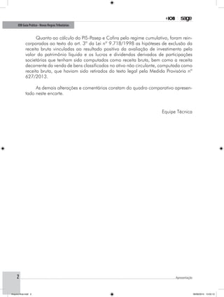 2
IOB Guia Prático - Novas RegrasTributárias
.............................................................................................................................................................................................................Apresentação
Quanto ao cálculo do PIS-Pasep e Cofins pelo regime cumulativo, foram rein-
corporados ao texto do art. 3º da Lei nº 9.718/1998 as hipóteses de exclusão da
receita bruta vinculadas ao resultado positivo da avaliação de investimento pelo
valor do patrimônio líquido e os lucros e dividendos derivados de participações
societárias que tenham sido computados como receita bruta, bem como a receita
decorrente da venda de bens classificados no ativo não circulante, computada como
receita bruta, que haviam sido retirados do texto legal pela Medida Provisória nº
627/2013.
As demais alterações e comentários constam do quadro comparativo apresen-
tado neste encarte.
Equipe Técnica
Arquivo final.indd 2 09/06/2014 13:52:13
 