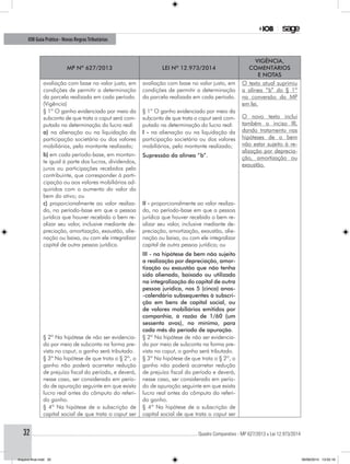 ............................................................................................................................................ Quadro Comparativo - MP 627/2013 x Lei 12.973/201432
IOB Guia Prático - Novas RegrasTributárias
MP nº 627/2013 Lei nº 12.973/2014
Vigência,
comentários
e notas
avaliação com base no valor justo, em
condições de permitir a determinação
da parcela realizada em cada período.
(Vigência)
avaliação com base no valor justo, em
condições de permitir a determinação
da parcela realizada em cada período.
O texto atual suprimiu
a alínea “b” do § 1º
na conversão da MP
em lei.
O novo texto inclui
também o inciso III,
dando tratamento nas
hipóteses de o bem
não estar sujeito à re-
alização por deprecia-
ção, amortização ou
exaustão.
§ 1º O ganho evidenciado por meio da
subconta de que trata o caput será com-
putado na determinação do lucro real:
§ 1º O ganho evidenciado por meio da
subconta de que trata o caput será com-
putado na determinação do lucro real:
a) na alienação ou na liquidação da
participação societária ou dos valores
mobiliários, pelo montante realizado;
b) em cada período-base, em montan-
te igual à parte dos lucros, dividendos,
juros ou participações recebidos pelo
contribuinte, que corresponder à parti-
cipação ou aos valores mobiliários ad-
quiridos com o aumento do valor do
bem do ativo; ou
I - na alienação ou na liquidação da
participação societária ou dos valores
mobiliários, pelo montante realizado;
Supressão da alínea “b”.
c) proporcionalmente ao valor realiza-
do, no período-base em que a pessoa
jurídica que houver recebido o bem re-
alizar seu valor, inclusive mediante de-
preciação, amortização, exaustão, alie-
nação ou baixa, ou com ele integralizar
capital de outra pessoa jurídica.
II - proporcionalmente ao valor realiza-
do, no período-base em que a pessoa
jurídica que houver recebido o bem re-
alizar seu valor, inclusive mediante de-
preciação, amortização, exaustão, alie-
nação ou baixa, ou com ele integralizar
capital de outra pessoa jurídica; ou
III - na hipótese de bem não sujeito
a realização por depreciação, amor-
tização ou exaustão que não tenha
sido alienado, baixado ou utilizado
na integralização do capital de outra
pessoa jurídica, nos 5 (cinco) anos-
-calendário subsequentes à subscri-
ção em bens de capital social, ou
de valores mobiliários emitidos por
companhia, à razão de 1/60 (um
sessenta avos), no mínimo, para
cada mês do período de apuração.
§ 2º Na hipótese de não ser evidencia-
do por meio de subconta na forma pre-
vista no caput, o ganho será tributado.
§ 2º Na hipótese de não ser evidencia-
do por meio de subconta na forma pre-
vista no caput, o ganho será tributado.
§ 3º Na hipótese de que trata o § 2º, o
ganho não poderá acarretar redução
de prejuízo fiscal do período, e deverá,
nesse caso, ser considerado em perío-
do de apuração seguinte em que exista
lucro real antes do cômputo do referi-
do ganho.
§ 3º Na hipótese de que trata o § 2º, o
ganho não poderá acarretar redução
de prejuízo fiscal do período e deverá,
nesse caso, ser considerado em perío-
do de apuração seguinte em que exista
lucro real antes do cômputo do referi-
do ganho.
§ 4º Na hipótese de a subscrição de
capital social de que trata o caput ser
§ 4º Na hipótese de a subscrição de
capital social de que trata o caput ser
Arquivo final.indd 32 09/06/2014 13:52:16
 