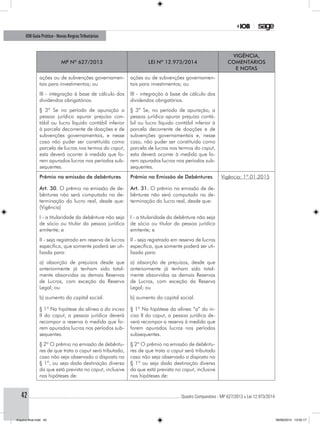 ............................................................................................................................................ Quadro Comparativo - MP 627/2013 x Lei 12.973/201442
IOB Guia Prático - Novas RegrasTributárias
MP nº 627/2013 Lei nº 12.973/2014
Vigência,
comentários
e notas
ações ou de subvenções governamen-
tais para investimentos; ou
ações ou de subvenções governamen-
tais para investimentos; ou
III - integração à base de cálculo dos
dividendos obrigatórios.
III - integração à base de cálculo dos
dividendos obrigatórios.
§ 3º Se no período de apuração a
pessoa jurídica apurar prejuízo con-
tábil ou lucro líquido contábil inferior
à parcela decorrente de doações e de
subvenções governamentais, e nesse
caso não puder ser constituída como
parcela de lucros nos termos do caput,
esta deverá ocorrer à medida que fo-
rem apurados lucros nos períodos sub-
sequentes.
§ 3º Se, no período de apuração, a
pessoa jurídica apurar prejuízo contá-
bil ou lucro líquido contábil inferior à
parcela decorrente de doações e de
subvenções governamentais e, nesse
caso, não puder ser constituída como
parcela de lucros nos termos do caput,
esta deverá ocorrer à medida que fo-
rem apurados lucros nos períodos sub-
sequentes.
Prêmio na emissão de debêntures
Art. 30. O prêmio na emissão de de-
bêntures não será computado na de-
terminação do lucro real, desde que:
(Vigência)
Prêmio na Emissão de Debêntures
Art. 31. O prêmio na emissão de de-
bêntures não será computado na de-
terminação do lucro real, desde que:
Vigência: 1º.01.2015
I - a titularidade da debênture não seja
de sócio ou titular da pessoa jurídica
emitente; e
I - a titularidade da debênture não seja
de sócio ou titular da pessoa jurídica
emitente; e
II - seja registrado em reserva de lucros
específica, que somente poderá ser uti-
lizada para:
II - seja registrado em reserva de lucros
específica, que somente poderá ser uti-
lizada para:
a) absorção de prejuízos desde que
anteriormente já tenham sido total-
mente absorvidas as demais Reservas
de Lucros, com exceção da Reserva
Legal; ou
a) absorção de prejuízos, desde que
anteriormente já tenham sido total-
mente absorvidas as demais Reservas
de Lucros, com exceção da Reserva
Legal; ou
b) aumento do capital social.
§ 1º Na hipótese da alínea a do inciso
II do caput, a pessoa jurídica deverá
recompor a reserva à medida que fo-
rem apurados lucros nos períodos sub-
sequentes.
b) aumento do capital social.
§ 1º Na hipótese da alínea “a” do in-
ciso II do caput, a pessoa jurídica de-
verá recompor a reserva à medida que
forem apurados lucros nos períodos
subsequentes.
§ 2º O prêmio na emissão de debêntu-
res de que trata o caput será tributado,
caso não seja observado o disposto no
§ 1º, ou seja dada destinação diversa
da que está prevista no caput, inclusive
nas hipóteses de:
§ 2º O prêmio na emissão de debêntu-
res de que trata o caput será tributado
caso não seja observado o disposto no
§ 1º ou seja dada destinação diversa
da que está prevista no caput, inclusive
nas hipóteses de:
Arquivo final.indd 42 09/06/2014 13:52:17
 