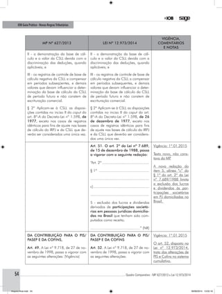 ............................................................................................................................................ Quadro Comparativo - MP 627/2013 x Lei 12.973/201454
IOB Guia Prático - Novas RegrasTributárias
MP nº 627/2013 Lei nº 12.973/2014
Vigência,
comentários
e notas
II - a demonstração da base de cál-
culo e o valor da CSLL devida com a
discriminação das deduções, quando
aplicáveis; e
II - a demonstração da base de cál-
culo e o valor da CSLL devida com a
discriminação das deduções, quando
aplicáveis; e
III - os registros de controle de base de
cálculo negativa da CSLL a compensar
em períodos subseqüentes, e demais
valores que devam influenciar a deter-
minação da base de cálculo da CSLL
de período futuro e não constem de
escrituração comercial.
III - os registros de controle de base de
cálculo negativa da CSLL a compensar
em períodos subsequentes, e demais
valores que devam influenciar a deter-
minação da base de cálculo da CSLL
de período futuro e não constem de
escrituração comercial.
§ 2º Aplicam-se à CSLL as disposi-
ções contidas no inciso II do caput do
art. 8º-A do Decreto-Lei nº 1.598, de
1977, exceto nos casos de registros
idênticos para fins de ajuste nas bases
de cálculo do IRPJ e da CSLL que de-
verão ser considerados uma única vez.
§ 2º Aplicam-se à CSLL as disposições
contidas no inciso II do caput do art.
8º-A do Decreto-Lei nº 1.598, de 26
de dezembro de 1977, exceto nos
casos de registros idênticos para fins
de ajuste nas bases de cálculo do IRPJ
e da CSLL que deverão ser considera-
dos uma única vez.
Art. 51. O art. 2º da Lei nº 7.689,
de 15 de dezembro de 1988, passa
a vigorar com a seguinte redação:
“Art. 2º..............................................
§ 1º .................................................
........................................................
c)......................................................
........................................................
5 - exclusão dos lucros e dividendos
derivados de participações societá-
rias em pessoas jurídicas domicilia-
das no Brasil que tenham sido com-
putados como receita;
...............................................” (NR)
Vigência: 1º.01.2015
Texto novo, não cons-
tava da MP.
A nova redação do
item 5, alínea “c” do
§ 1º do art. 2º da Lei
nº 7.689/1988 limita
a exclusão dos lucros
e dividendos às par-
ticipações societárias
em PJ domiciliadas no
Brasil.
DA CONTRIBUIÇÃO PARA O PIS/
PASEP E DA COFINS,
Art. 49. A Lei nº 9.718, de 27 de no-
vembro de 1998, passa a vigorar com
as seguintes alterações: (Vigência)
DA CONTRIBUIÇÃO PARA O PIS/
PASEP E DA COFINS
Art. 52. A Lei nº 9.718, de 27 de no-
vembro de 1998, passa a vigorar com
as seguintes alterações:
Vigência: 1º.01.2015
O art. 52, disposto na
Lei nº 12.973/2014,
trata das alterações de
PIS e Cofins no sistema
cumulativo.
Arquivo final.indd 54 09/06/2014 13:52:18
 