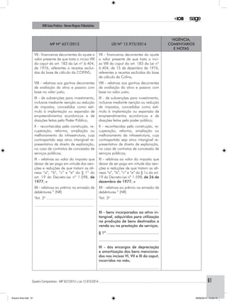 Quadro Comparativo - MP 627/2013 x Lei 12.973/2014..............................................................................................................................................61
IOB Guia Prático - Novas RegrasTributárias
MP nº 627/2013 Lei nº 12.973/2014
Vigência,
comentários
e notas
VII - financeiras decorrentes do ajuste a
valor presente de que trata o inciso VIII
do caput do art. 183 da Lei nº 6.404,
de 1976, referentes a receitas excluí-
das da base de cálculo da COFINS;
VII - financeiras decorrentes do ajuste
a valor presente de que trata o inci-
so VIII do caput do art. 183 da Lei nº
6.404, de 15 de dezembro de 1976,
referentes a receitas excluídas da base
de cálculo da Cofins;
VIII - relativas aos ganhos decorrentes
de avaliação do ativo e passivo com
base no valor justo;
VIII - relativas aos ganhos decorrentes
de avaliação do ativo e passivo com
base no valor justo;
IX - de subvenções para investimento,
inclusive mediante isenção ou redução
de impostos, concedidas como estí-
mulo à implantação ou expansão de
empreendimentos econômicos e de
doações feitas pelo Poder Público;
IX - de subvenções para investimento,
inclusive mediante isenção ou redução
de impostos, concedidas como estí-
mulo à implantação ou expansão de
empreendimentos econômicos e de
doações feitas pelo poder público;
X - reconhecidas pela construção, re-
cuperação, reforma, ampliação ou
melhoramento da infraestrutura, cuja
contrapartida seja ativo intangível re-
presentativo de direito de exploração,
no caso de contratos de concessão de
serviços públicos;
X - reconhecidas pela construção, re-
cuperação, reforma, ampliação ou
melhoramento da infraestrutura, cuja
contrapartida seja ativo intangível re-
presentativo de direito de exploração,
no caso de contratos de concessão de
serviços públicos;
XI - relativas ao valor do imposto que
deixar de ser pago em virtude das isen-
ções e reduções de que tratam as alí-
neas “a”, “b”, “c” e “e” do § 1º do
art. 19 do Decreto-Lei nº 1.598, de
1977; e
XI - relativas ao valor do imposto que
deixar de ser pago em virtude das isen-
ções e reduções de que tratam as alí-
neas “a”, “b”, “c” e “e” do § 1o do art.
19 do Decreto-Lei nº 1.598, de 26 de
dezembro de 1977; e
XII - relativas ao prêmio na emissão de
debêntures.” (NR)
XII - relativas ao prêmio na emissão de
debêntures.” (NR)
“Art. 3º..............................................
........................................................
“Art. 3º .............................................
........................................................
XI - bens incorporados ao ativo in-
tangível, adquiridos para utilização
na produção de bens destinados a
venda ou na prestação de serviços.
§ 1º...............................................
.....................................................
III - dos encargos de depreciação
e amortização dos bens menciona-
dos nos incisos VI, VII e XI do caput,
incorridos no mês;
........................................................
Arquivo final.indd 61 09/06/2014 13:52:19
 