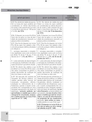 ............................................................................................................................................ Quadro Comparativo - MP 627/2013 x Lei 12.973/201462
IOB Guia Prático - Novas RegrasTributárias
MP nº 627/2013 Lei nº 12.973/2014
Vigência,
comentários
e notas
§ 25. No cálculo do crédito de que tra-
tam os incisos do caput, poderão ser
considerados os valores decorrentes
do ajuste a valor presente de que trata
o inciso III do caput do art. 184 da Lei
nº 6.404, de 1976.
§ 25. No cálculo do crédito de que
tratam os incisos do caput, poderão
ser considerados os valores decorren-
tes do ajuste a valor presente de que
trata o inciso III do caput do art. 184
da Lei nº 6.404, de 15 de dezembro
de 1976.
§ 26. O disposto nos incisos VI e VII do
caput não se aplica no caso de bem
objeto de arrendamento mercantil, na
pessoa jurídica arrendatária.
§ 26. O disposto nos incisos VI e VII do
caput não se aplica no caso de bem
objeto de arrendamento mercantil, na
pessoa jurídica arrendatária.
§ 27. Para fins do disposto nos incisos
VI e VII do caput, fica vedado o des-
conto de quaisquer créditos calculados
em relação a:
§ 27. Para fins do disposto nos incisos
VI e VII do caput, fica vedado o des-
conto de quaisquer créditos calculados
em relação a:
I - encargos associados a emprésti-
mos registrados como custo na forma
da alínea “b” do § 1º do art. 17 do
Decreto-Lei nº 1.598, de 1977; e
I - encargos associados a emprésti-
mos registrados como custo na forma
da alínea “b” do § 1º do art. 17 do
Decreto-Lei nº 1.598, de 26 de de-
zembro de 1977; e
II - custos estimados de desmontagem
e remoção do imobilizado e de restau-
ração do local em que estiver situado.
II - custos estimados de desmontagem
e remoção do imobilizado e de restau-
ração do local em que estiver situado.
§ 28. No cálculo dos créditos a que
se referem os incisos VI e VII do caput,
não serão computados os ganhos e
perdas decorrentes de avaliação de
ativo com base no valor justo.
§ 28. No cálculo dos créditos a que
se referem os incisos VI e VII do caput,
não serão computados os ganhos e
perdas decorrentes de avaliação de
ativo com base no valor justo.
§ 29. Na execução de contratos de
concessão de serviços públicos, os
créditos gerados pelos serviços de
construção, recuperação, reforma,
ampliação ou melhoramento de in-
fraestrutura, quando a receita corres-
pondente tiver contrapartida em ativo
intangível representativo de direito de
exploração, somente poderão ser
aproveitados à medida que o ativo
intangível for amortizado, excetua-
do o crédito previsto no inciso VI do
caput do art. 3º.” (NR)
§ 29. Na execução de contratos de con-
cessão de serviços públicos, os créditos
gerados pelos serviços de construção,
recuperação, reforma, ampliação ou
melhoramento de infraestrutura, quan-
do a receita correspondente tiver con-
trapartida em ativo intangível, represen-
tativo de direito de exploração, ou em
ativo financeiro, somente poderão ser
aproveitados, no caso do ativo intan-
gível, à medida que este for amorti-
zado e, no caso do ativo financeiro,
na proporção de seu recebimento,
excetuado, para ambos os casos, o
crédito previsto no inciso VI do caput.
§ 30. O disposto no inciso XI do ca-
put não se aplica ao ativo intangí-
vel referido no § 29.” (NR)
Arquivo final.indd 62 09/06/2014 13:52:19
 