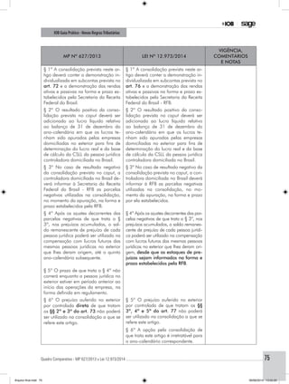 Quadro Comparativo - MP 627/2013 x Lei 12.973/2014..............................................................................................................................................75
IOB Guia Prático - Novas RegrasTributárias
MP nº 627/2013 Lei nº 12.973/2014
Vigência,
comentários
e notas
§ 1º A consolidação prevista neste ar-
tigo deverá conter a demonstração in-
dividualizada em subcontas prevista no
art. 72 e a demonstração das rendas
ativas e passivas na forma e prazo es-
tabelecidos pela Secretaria da Receita
Federal do Brasil.
§ 1º A consolidação prevista neste ar-
tigo deverá conter a demonstração in-
dividualizada em subcontas prevista no
art. 76 e a demonstração das rendas
ativas e passivas na forma e prazo es-
tabelecidos pela Secretaria da Receita
Federal do Brasil - RFB.
§ 2º O resultado positivo da conso-
lidação prevista no caput deverá ser
adicionado ao lucro líquido relativo
ao balanço de 31 de dezembro do
ano-calendário em que os lucros te-
nham sido apurados pelas empresas
domiciliadas no exterior para fins de
determinação do lucro real e da base
de cálculo da CSLL da pessoa jurídica
controladora domiciliada no Brasil.
§ 2º O resultado positivo da conso-
lidação prevista no caput deverá ser
adicionado ao lucro líquido relativo
ao balanço de 31 de dezembro do
ano-calendário em que os lucros te-
nham sido apurados pelas empresas
domiciliadas no exterior para fins de
determinação do lucro real e da base
de cálculo da CSLL da pessoa jurídica
controladora domiciliada no Brasil.
§ 3º No caso de resultado negativo
da consolidação prevista no caput, a
controladora domiciliada no Brasil de-
verá informar à Secretaria da Receita
Federal do Brasil - RFB as parcelas
negativas utilizadas na consolidação,
no momento da apuração, na forma e
prazo estabelecidos pela RFB.
§ 3º No caso de resultado negativo da
consolidação prevista no caput, a con-
troladora domiciliada no Brasil deverá
informar à RFB as parcelas negativas
utilizadas na consolidação, no mo-
mento da apuração, na forma e prazo
por ela estabelecidos.
§ 4º Após os ajustes decorrentes das
parcelas negativas de que trata o §
3º, nos prejuízos acumulados, o sal-
do remanescente de prejuízo de cada
pessoa jurídica poderá ser utilizado na
compensação com lucros futuros das
mesmas pessoas jurídicas no exterior
que lhes deram origem, até o quinto
ano-calendário subsequente.
§ 4º Após os ajustes decorrentes das par-
celas negativas de que trata o § 3º, nos
prejuízos acumulados, o saldo remanes-
cente de prejuízo de cada pessoa jurídi-
ca poderá ser utilizado na compensação
com lucros futuros das mesmas pessoas
jurídicas no exterior que lhes deram ori-
gem, desde que os estoques de pre-
juízos sejam informados na forma e
prazo estabelecidos pela RFB.
§ 5º O prazo de que trata o § 4º não
correrá enquanto a pessoa jurídica no
exterior estiver em período anterior ao
início das operações da empresa, na
forma definida em regulamento.
§ 6º O prejuízo auferido no exterior
por controlada direta de que tratam
os §§ 2º e 3º do art. 73 não poderá
ser utilizado na consolidação a que se
refere este artigo.
§ 5º O prejuízo auferido no exterior
por controlada de que tratam os §§
3º, 4º e 5º do art. 77 não poderá
ser utilizado na consolidação a que se
refere este artigo.
§ 6º A opção pela consolidação de
que trata este artigo é irretratável para
o ano-calendário correspondente.
Arquivo final.indd 75 09/06/2014 13:52:20
 