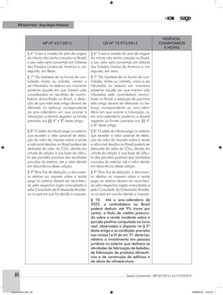 ............................................................................................................................................ Quadro Comparativo - MP 627/2013 x Lei 12.973/201484
IOB Guia Prático - Novas RegrasTributárias
MP nº 627/2013 Lei nº 12.973/2014
Vigência,
comentários
e notas
§ 6º Caso a moeda do país de origem
do tributo não tenha cotação no Brasil,
o seu valor será convertido em Dólares
dos Estados Unidos da América e, em
seguida, em Reais.
§ 6º Caso a moeda do país de origem
do tributo não tenha cotação no Brasil,
o seu valor será convertido em dólares
dos Estados Unidos da América e, em
seguida, em reais.
§ 7º Na hipótese de os lucros da con-
trolada, direta ou indireta, vierem a
ser tributados no exterior em momento
posterior àquele em que tiverem sido
considerados no resultado da contro-
ladora domiciliada no Brasil, a dedu-
ção de que trata este artigo deverá ser
efetuada no balanço correspondente
ao ano-calendário em que ocorrer a
tributação, e deverá respeitar os limites
previstos nos §§ 4º e 8º deste artigo.
§ 7º Na hipótese de os lucros da con-
trolada, direta ou indireta, virem a ser
tributados no exterior em momento
posterior àquele em que tiverem sido
tributados pela controladora domici-
liada no Brasil, a dedução de que trata
este artigo deverá ser efetuada no ba-
lanço correspondente ao ano-calen-
dário em que ocorrer a tributação, ou
em ano-calendário posterior, e deverá
respeitar os limites previstos nos §§ 4º
e 8º deste artigo.
§ 8º O saldo do tributo pago no exterior
que exceder o valor passível de dedu-
ção do valor do imposto sobre a renda
e adicional devidos no Brasil poderá ser
deduzido do valor da CSLL, devida em
virtude da adição à sua base de cálcu-
lo das parcelas positivas dos resultados
oriundos do exterior, até o valor devido
em decorrência dessa adição.
§ 8º O saldo do tributo pago no exterior
que exceder o valor passível de dedu-
ção do valor do imposto sobre a renda
e adicional devidos no Brasil poderá ser
deduzido do valor da CSLL, devida em
virtude da adição à sua base de cálcu-
lo das parcelas positivas dos resultados
oriundos do exterior, até o valor devido
em decorrência dessa adição.
§ 9º Para fins de dedução, o documen-
to relativo ao imposto sobre a renda
pago no exterior deverá ser reconheci-
do pelo respectivo órgão arrecadador e
pelo Consulado da Embaixada Brasilei-
ra no país em que for devido o imposto.
§ 9º Para fins de dedução, o documen-
to relativo ao imposto sobre a renda
pago no exterior deverá ser reconheci-
do pelo respectivo órgão arrecadador e
pelo Consulado da Embaixada Brasilei-
ra no país em que for devido o imposto.
§ 10. Até o ano-calendário de
2022, a controladora no Brasil
poderá deduzir até 9% (nove por
cento), a título de crédito presumi-
do sobre a renda incidente sobre a
parcela positiva computada no lucro
real, observados o disposto no § 2º
deste artigo e as condições previstas
nos incisos I e IV do art. 91 desta Lei,
relativo a investimento em pessoas
jurídicas no exterior que realizem as
atividades de fabricação de bebidas,
de fabricação de produtos alimentí-
cios e de construção de edifícios e
de obras de infraestrutura.
Arquivo final.indd 84 09/06/2014 13:52:21
 