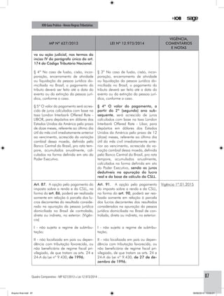 Quadro Comparativo - MP 627/2013 x Lei 12.973/2014..............................................................................................................................................87
IOB Guia Prático - Novas RegrasTributárias
MP nº 627/2013 Lei nº 12.973/2014
Vigência,
comentários
e notas
va ou ação judicial, nos termos do
inciso IV do parágrafo único do art.
174 do Código Tributário Nacional.
§ 4º No caso de fusão, cisão, incor-
poração, encerramento de atividade
ou liquidação da pessoa jurídica do-
miciliada no Brasil, o pagamento do
tributo deverá ser feito até a data do
evento ou da extinção da pessoa jurí-
dica, conforme o caso.
§ 3º No caso de fusão, cisão, incor-
poração, encerramento de atividade
ou liquidação da pessoa jurídica do-
miciliada no Brasil, o pagamento do
tributo deverá ser feito até a data do
evento ou da extinção da pessoa jurí-
dica, conforme o caso.
§ 5º O valor do pagamento será acres-
cido de juros calculados com base na
taxa London Interbank Offered Rate -
LIBOR, para depósitos em dólares dos
Estados Unidos da América pelo prazo
de doze meses, referente ao último dia
útil do mês civil imediatamente anterior
ao vencimento, acrescida da variação
cambial dessa moeda, definida pelo
Banco Central do Brasil, pro rata tem-
pore, acumulados anualmente, cal-
culados na forma definida em ato do
Poder Executivo.
§ 4º O valor do pagamento, a
partir do 2º (segundo) ano sub-
sequente, será acrescido de juros
calculados com base na taxa London
Interbank Offered Rate - Libor, para
depósitos em dólares dos Estados
Unidos da América pelo prazo de 12
(doze) meses, referente ao último dia
útil do mês civil imediatamente ante-
rior ao vencimento, acrescida da va-
riação cambial dessa moeda, definida
pelo Banco Central do Brasil, pro rata
tempore, acumulados anualmente,
calculados na forma definida em ato
do Poder Executivo, sendo os juros
dedutíveis na apuração do lucro
real e da base de cálculo da CSLL.
Art. 87. A opção pelo pagamento do
imposto sobre a renda e da CSLL, na
forma do art. 86, poderá ser realizada
somente em relação à parcela dos lu-
cros decorrentes do resultado conside-
rado na apuração da pessoa jurídica
domiciliada no Brasil de controlada,
direta ou indireta, no exterior: (Vigên-
cia)
Art. 91. A opção pelo pagamento
do imposto sobre a renda e da CSLL,
na forma do art. 90, poderá ser rea-
lizada somente em relação à parcela
dos lucros decorrentes dos resultados
considerados na apuração da pessoa
jurídica domiciliada no Brasil de con-
trolada, direta ou indireta, no exterior:
Vigência 1º.01.2015
I - não sujeita a regime de subtribu-
tação;
I - não sujeita a regime de subtribu-
tação;
II - não localizada em país ou depen-
dência com tributação favorecida, ou
não beneficiária de regime fiscal pri-
vilegiado, de que tratam os arts. 24 e
24-A da Lei nº 9.430, de 1996;
II - não localizada em país ou depen-
dência com tributação favorecida, ou
não beneficiária de regime fiscal pri-
vilegiado, de que tratam os arts. 24 e
24-A da Lei nº 9.430, de 27 de de-
zembro de 1996;
Arquivo final.indd 87 09/06/2014 13:52:21
 
