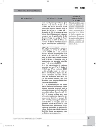 Quadro Comparativo - MP 627/2013 x Lei 12.973/2014..............................................................................................................................................91
IOB Guia Prático - Novas RegrasTributárias
MP nº 627/2013 Lei nº 12.973/2014
Vigência,
comentários
e notas
“Art. 17. O prazo previsto no § 12
do art. 1º e no art. 7º da Lei nº
11.941, de 27 de maio de 2009,
bem como o prazo previsto no § 18
do art. 65 da Lei nº 12.249, de 11
de junho de 2010, passa a ser o do
último dia útil do segundo mês sub-
sequente ao da publicação da Lei
decorrente da conversão da Medi-
da Provisória nº 627, de 11 de no-
vembro de 2013, atendidas as con-
dições estabelecidas neste artigo.
Alterado também o pe-
ríodo de débitos que
poderão ser parcelados
relativos à contribuição
para o Programa de In-
tegração Social (PIS) e
à Cofins, devidos por
instituições financeiras
e equiparadas, sendo
possível parcelar os
débitos vencidos até
31.12.2013.
.....................................................
§ 5º Aplica-se aos débitos pagos ou
parcelados, na forma do art. 65 da
Lei nº 12.249, de 11 de junho de
2010, o disposto no parágrafo único
do art. 4º da Lei nº 11.941, de 27 de
maio de 2009, bem como o disposto
no § 16 do art. 39 desta Lei, para os
pagamentos ou parcelas ocorridos
após 1º de janeiro de 2014.
§ 6º Os percentuais de redução
previstos nos arts. 1º e 3º da Lei nº
11.941, de 27 de maio de 2009,
serão aplicados sobre o valor do
débito atualizado à época do de-
pósito e somente incidirão sobre o
valor das multas de mora e de ofí-
cio, das multas isoladas, dos juros
de mora e do encargo legal efeti-
vamente depositados.
§ 7º A transformação em paga-
mento definitivo dos valores depo-
sitados somente ocorrerá após a
aplicação dos percentuais de redu-
ção, observado o disposto no § 6º.
§ 8º A pessoa jurídica que, após
a transformação dos depósitos em
pagamento definitivo, possuir dé-
bitos não liquidados pelo depósito
poderá obter as reduções para pa-
gamento à vista e liquidar os juros
relativos a esses débitos com a utili-
zação de montantes de prejuízo fis-
cal ou de base de cálculo negativa
da CSLL, desde que pague à vista
os débitos remanescentes.
Arquivo final.indd 91 09/06/2014 13:52:21
 