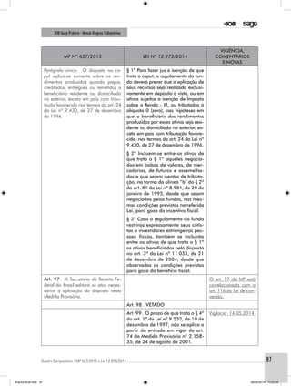 Quadro Comparativo - MP 627/2013 x Lei 12.973/2014..............................................................................................................................................97
IOB Guia Prático - Novas RegrasTributárias
MP nº 627/2013 Lei nº 12.973/2014
Vigência,
comentários
e notas
Parágrafo único. O disposto no ca-
put aplica-se somente sobre os ren-
dimentos produzidos quando pagos,
creditados, entregues ou remetidos a
beneficiário residente ou domiciliado
no exterior, exceto em país com tribu-
tação favorecida nos termos do art. 24
da Lei nº 9.430, de 27 de dezembro
de 1996.
§ 1º Para fazer jus à isenção de que
trata o caput, o regulamento do fun-
do deverá prever que a aplicação de
seus recursos seja realizada exclusi-
vamente em depósito à vista, ou em
ativos sujeitos a isenção de Imposto
sobre a Renda - IR, ou tributados à
alíquota 0 (zero), nas hipóteses em
que o beneficiário dos rendimentos
produzidos por esses ativos seja resi-
dente ou domiciliado no exterior, ex-
ceto em país com tributação favore-
cida, nos termos do art. 24 da Lei nº
9.430, de 27 de dezembro de 1996.
§ 2º Incluem-se entre os ativos de
que trata o § 1º aqueles negocia-
dos em bolsas de valores, de mer-
cadorias, de futuros e assemelha-
das e que sejam isentos de tributa-
ção, na forma da alínea “b” do § 2º
do art. 81 da Lei nº 8.981, de 20 de
janeiro de 1995, desde que sejam
negociados pelos fundos, nas mes-
mas condições previstas na referida
Lei, para gozo do incentivo fiscal.
§ 3º Caso o regulamento do fundo
restrinja expressamente seus cotis-
tas a investidores estrangeiros pes-
soas físicas, também se incluirão
entre os ativos de que trata o § 1º
os ativos beneficiados pelo disposto
no art. 3º da Lei nº 11.033, de 21
de dezembro de 2004, desde que
observadas as condições previstas
para gozo do benefício fiscal.
Art. 97. A Secretaria da Receita Fe-
deral do Brasil editará os atos neces-
sários à aplicação do disposto nesta
Medida Provisória.
O art. 97 da MP está
correlacionado com o
art. 116 da Lei de con-
versão.
Art. 98. VETADO
Art. 99. O prazo de que trata o § 4º
do art. 1º da Lei nº 9.532, de 10 de
dezembro de 1997, não se aplica a
partir da entrada em vigor do art.
74 da Medida Provisória nº 2.158-
35, de 24 de agosto de 2001.
Vigência: 14.05.2014.
Arquivo final.indd 97 09/06/2014 13:52:22
 