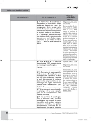 ............................................................................................................................................ Quadro Comparativo - MP 627/2013 x Lei 12.973/201498
IOB Guia Prático - Novas RegrasTributárias
MP nº 627/2013 Lei nº 12.973/2014
Vigência,
comentários
e notas
§ 1º Na hipótese de existência de
lançamento de ofício sem a obser-
vância do disposto no caput, fica
assegurado o direito ao aproveita-
mento do imposto pago no exterior,
limitado ao imposto corresponden-
te ao lucro objeto do lançamento.
Artigo novo; não cons-
tava da MP.
Compensação de im-
posto pago no exterior
sobre o lucros, rendi-
mentos e ganhos de
capital: não mais se
aplica o prazo de até
o final do 2º ano-ca-
lendário subsquente ao
de sua apuração, para
compensação de im-
posto pago no exterior
sobre lucros, rendimen-
tos e ganhos de capital
auferidos fora do Brasil.
Existindo lançamento
de ofício sem observân-
cia dessa disposição, o
direito de utilização do
imposto pago no exte-
rior fica assegurado.
§ 2º Aplica-se o disposto no caput
aos débitos ainda não constituídos
que vierem a ser incluídos no par-
celamento de que trata o art. 40 da
Lei nº 12.865, de 9 de outubro de
2013.
Art. 100. A Lei nº 9.532, de 10 de
dezembro de 1997, passa a vigorar
com as seguintes alterações:
“Art. 64. ........................................
.....................................................
§ 11. Os órgãos de registro público
onde os bens e direitos foram arro-
lados possuem o prazo de 30 (trin-
ta) dias para liberá-los, contados
a partir do protocolo de cópia do
documento comprobatório da co-
municação aos órgãos fazendários,
referido no § 3º deste artigo.” (NR)
“Art. 64-A. .....................................
§ 1º O arrolamento somente pode-
rá alcançar outros bens e direitos
para fins de complementar o valor
referido no caput.
§ 2º Fica a critério do sujeito pas-
sivo, a expensas dele, requerer,
anualmente aos órgãos de regis-
tro público onde os bens e direitos
estiverem arrolados, por petição
fundamentada, avaliação dos re-
feridos ativos, por perito indicado,
Vigência: 14.05.2014
Artigo novo; não cons-
tava da MP.
Arrolamento de bens:
foram alteradas as re-
gras relativas ao arro-
lamento de bens e di-
reitos do sujeito passi-
vo sempre que o valor
dos créditos tributários
de sua responsabilida-
de for superior a 30%
do seu patrimônio
conhecido, previsto
no art. 64 da Lei nº
9.532/1997.
Arquivo final.indd 98 09/06/2014 13:52:22
 