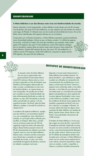 8
Biodiversidade
A Mata Atlântica é um dos Biomas mais ricos em biodiversidade do mundo.
Mesmo reduzida e muito fragmentada, a Mata Atlântica ainda abriga mais de 20 mil espé-
cies de plantas, das quais 8 mil são endêmicas, ou seja, espécies que não existem em nenhum
outro lugar do Planeta. É a floresta mais rica do mundo em diversidade de árvores. No sul da
Bahia, foram identificadas 454 espécies distintas em um só hectare.
Comparada com a Floresta Amazônica, a Mata Atlântica apresenta, proporcionalmente,
maior diversidade biológica. Estima-se que, no Bioma, existam 1,6 milhão de espécies
de animais, incluindo os insetos. No caso dos mamíferos, por exemplo, estão catalo-
gadas 270 espécies, das quais 73 são endêmicas, contra 353 espécies cataloga-
das na Amazônia, apesar desta ser quatro vezes maior do que a área original da
Mata Atlântica. Existem 849 espécies de aves, das quais 181 são endêmicas, os
anfíbios somam 370 espécies, sendo 253 endêmicas, enquanto os répteis somam
200 espécies, das quais 60 são endêmicas.
Hotspot de biodiversidade
Segundo a Conservação Internacional, a
Mata Atlântica tem também diversas “es-
pécies bandeira”, que simbolizam a região
e podem ser utilizadas em campanhas de
conscientização da sociedade para a pro-
teção e conservação do bioma. Dentre as
espécies mais conhecidas estão o mico-leão-
dourado, o mico-leão-da-cara-dourada, o
mico-leão-preto e o mico-leão-da-cara-preta
(gênero Leontopithecus) e duas espécies de
muriquis (gênero Brachyteles), maior maca-
co das Américas e também o maior mamí-
fero endêmico do Brasil. Essas espécies têm
ajudado a população do Brasil e do mun-
do a valorizar e a proteger a floresta. Os
muriquis sobrevivem hoje em alguns rema-
nescentes de Mata Atlântica nos estados da
Bahia, Espírito Santo, Minas Gerais e São
Paulo e suas populações não passam de
2.000 animais.
É também da Mata Atlântica a árvore que
deu origem ao nome do País, o pau-brasil
(Caesalpinia echinata). Explorado ao extre-
mo para uso como corante e construção de
navios, o pau-brasil praticamente desapare-
ceu das matas nativas. Estima-se que cerca
de 70 milhões de exemplares tenham sido
enviados para a Europa. A Mata Atlântica é
ainda rica em muitas outras espécies de ár-
vores nobres e de porte imponente e ímpar,
como as canelas, o cedro, o jequitibá, a
imbuia e o pinheiro brasileiro (araucária).
A situação crítica da Mata Atlântica
fez com que a organização não-
governamental Conservação Interna-
cional (CI) incluísse o Bioma entre os cinco
primeiros colocados na lista de Hotspots, que
identifica 25 biorregiões selecionadas em
todo o mundo, consideradas as mais ricas
em biodiversidade e, ao mesmo tempo, as
mais ameaçadas. Na escolha de um Hots-
pot, considera-se que a biodiversidade não
está uniformemente distribuída ao redor do
planeta, ou seja, 60% das plantas e animais
estão concentrados em apenas 1,4% da
superfície terrestre. No Brasil, além da Mata
Atlântica, também o Cerrado foi incluído na
relação da CI.
A existência de espécies endêmicas, aquelas
que são restritas a um ecossistema específi-
co e, por conseqüência, mais vulneráveis à
extinção, é o principal critério utilizado para
escolher um Hotspot. Além disso, conside-
ram-se os biomas onde mais de 75% da
vegetação original já tenha sido destruída.
Alguns desses biomas possuem menos de
8% de remanescentes em relação à sua área
original, como é o caso da Mata Atlântica.
Mesmo assim, o bioma contribui muito para
que o Brasil seja o campeão em megadi-
versidade do mundo, ou seja, com maior
quantidade de espécies de plantas e animais
em relação a qualquer outro país.
 