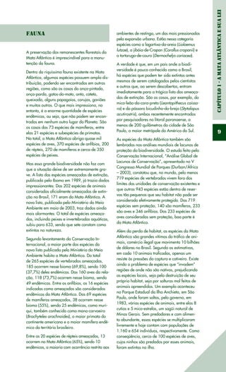 Capítulo1-AMataAtlânticaesuaLei
9
Fauna
A preservação dos remanescentes florestais da
Mata Atlântica é imprescindível para a manu-
tenção da fauna.
Dentro da riquíssima fauna existente na Mata
Atlântica, algumas espécies possuem ampla dis-
tribuição, podendo ser encontradas em outras
regiões, como são os casos da onça-pintada,
onça-parda, gatos-do-mato, anta, cateto,
queixada, alguns papagaios, corujas, gaviões
e muitos outros. O que mais impressiona, no
entanto, é a enorme quantidade de espécies
endêmicas, ou seja, que não podem ser encon-
tradas em nenhum outro lugar do Planeta. São
os casos das 73 espécies de mamíferos, entre
elas 21 espécies e subespécies de primatas.
No total, a Mata Atlântica abriga quase mil
espécies de aves, 370 espécies de anfíbios, 200
de répteis, 270 de mamíferos e cerca de 350
espécies de peixes.
Mas essa grande biodiversidade não faz com
que a situação deixe de ser extremamente gra-
ve. A lista das espécies ameaçadas de extinção,
publicada pelo Ibama em 1989, já trazia dados
impressionantes: Das 202 espécies de animais
consideradas oficialmente ameaçadas de extin-
ção no Brasil, 171 eram da Mata Atlântica. A
nova lista, publicada pelo Ministério do Meio
Ambiente em maio de 2003, traz dados ainda
mais alarmantes: O total de espécies ameaça-
das, incluindo peixes e invertebrados aquáticos,
subiu para 633, sendo que sete constam como
extintas na natureza.
Segundo levantamento da Conservação In-
ternacional, a maior parte das espécies da
nova lista publicada pelo Ministério do Meio
Ambiente habita a Mata Atlântica. Do total
de 265 espécies de vertebrados ameaçados,
185 ocorrem nesse bioma (69,8%), sendo 100
(37,7%) deles endêmicos. Das 160 aves da rela-
ção, 118 (73,7%) ocorrem nesse bioma, sendo
49 endêmicas. Entre os anfíbios, as 16 espécies
indicadas como ameaçadas são consideradas
endêmicas da Mata Atlântica. Das 69 espécies
de mamíferos ameaçados, 38 ocorrem nesse
bioma (55%), sendo 25 endêmicas, como muri-
qui, também conhecido como mono-carvoeiro
(Brachyteles arachnoides), o maior primata do
continente americano e o maior mamífero endê-
mico do território brasileiro.
Entre as 20 espécies de répteis ameaçadas, 13
ocorrem na Mata Atlântica (65%), sendo 10
endêmicas, a maioria com ocorrência restrita aos
ambientes de restinga, um dos mais pressionados
pela expansão urbana. Estão nessa categoria
espécies como a lagartixa-da-areia (Liolaemus
lutzae), a jibóia-de-Cropan (Corallus cropanii) e
a tartaruga-de-couro (Dermochelys coriacea).
A verdade é que, em um país onde a biodi-
versidade é pouco conhecida como o Brasil,
há espécies que podem ter sido extintas antes
mesmos de serem catalogadas pelos cientistas
e outras que, ao serem descobertas, entram
imediatamente para a trágica lista das ameaça-
das de extinção. São os casos, por exemplo, do
mico-leão-da-cara-preta (Leontopithecus caissa-
ra) e do pássaro bicudinho-do-brejo (Stytalopus
acutirostris), ambos recentemente encontrados
por pesquisadores no litoral paranaense, a
menos de 200 quilômetros da cidade de São
Paulo, a maior metrópole da América do Sul.
As espécies da Mata Atlântica também são
lembradas nas análises mundiais de lacunas de
proteção da biodiversidade. O estudo feito pela
Conservação Internacional, “Análise Global de
Lacunas de Conservação”, apresentado no V
Congresso Mundial de Parques (Durban/África
– 2003), constatou que, no mundo, pelo menos
719 espécies de vertebrados vivem fora dos
limites das unidades de conservação existentes e
que outras 943 espécies estão dentro de reser-
vas tão pequenas que seu habitat não pode ser
considerado efetivamente protegido. Das 719
espécies sem proteção, 140 são mamíferos, 233
são aves e 346 anfíbios. Das 233 espécies de
aves consideradas sem proteção, boa parte é
da Mata Atlântica.
Além da perda de habitat, as espécies da Mata
Atlântica são grandes vítimas do tráfico de ani-
mais, comércio ilegal que movimenta 10 bilhões
de dólares no Brasil. Segundo as estimativas,
em cada 10 animais traficados, apenas um
resiste às pressões da captura e cativeiro. Existe
ainda o problema de espécies que “invadem”
regiões de onde não são nativas, prejudicando
as espécies locais, seja pela destruição de seu
próprio habitat, seja por solturas mal feitas de
animais apreendidos. Um exemplo aconteceu
no Parque Estadual da Ilha Anchieta, em São
Paulo, onde foram soltas, pelo governo, em
1983, várias espécies de animais, entre elas 8
cutias e 5 mico-estrelas, um sagüi natural de
Minas Gerais. Sem predadores e com alimen-
to abundante, essas espécies se multiplicaram
livremente e hoje contam com populações de
1.160 e 654 indivíduos, respectivamente. Como
conseqüência, cerca de 100 espécies de aves,
cujos ninhos são predados por esses animais,
foram extintas na ilha.
 