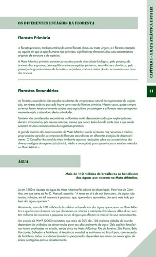 Capítulo1-AMataAtlânticaesuaLei
11
Os diferentes Estágios da Floresta
Floresta Primária
A floresta primária, também conhecida como floresta clímax ou mata virgem, é a floresta intocada
ou aquela em que a ação humana não provocou significativas alterações das suas características
originais de estrutura e de espécies.
A Mata Atlântica primária caracteriza-se pela grande diversidade biológica, pela presença de
árvores altas e grossas, pelo equilíbrio entre as espécies pioneiras, secundárias e climáticas, pela
presença de grande número de bromélias, orquídeas, cactos e outras plantas ornamentais em cima
das árvores.
Florestas Secundárias
As florestas secundárias são aquelas resultantes de um processo natural de regeneração da vegeta-
ção, em áreas onde no passado houve corte raso da floresta primária. Nesses casos, quase sempre
as terras foram temporariamente usadas para agricultura ou pastagem e a floresta ressurge esponta-
neamente após o abandono destas atividades.
Também são consideradas secundárias as florestas muito descaracterizadas por exploração ma-
deireira irracional ou por causas naturais, mesmo que nunca tenha havido corte raso e que ainda
ocorram árvores remanescentes da vegetação primária.
A grande maioria dos remanescentes de Mata Atlântica ainda existentes nas pequenas e médias
propriedades agrícolas é composta de florestas secundárias em diferentes estágios de desenvolvi-
mento. O Conselho Nacional do Meio Ambiente aprovou resoluções sobre as características dos
diversos estágios de regeneração (inicial, médio e avançado), para quase todos os estados inseridos
na Mata Atlântica.
Água
Mais de 110 milhões de brasileiros se beneficiam
das águas que nascem na Mata Atlântica.
Já em 1500 a riqueza de água da Mata Atlântica foi objeto de observação. Pero Vaz de Cami-
nha, em sua carta ao Rei D. Manuel, escrevia: “A terra em si é de mui bons ares...As águas são
muitas, infindas; em tal maneira é graciosa, que, querendo-a aproveitar, dar-se-á nela tudo por
bem das águas que tem.”
Atualmente, mais de 100 milhões de brasileiros se beneficiam das águas que nascem na Mata Atlân-
tica e que formam diversos rios que abastecem as cidades e metrópoles brasileiras. Além disso, exis-
tem milhares de nascentes e pequenos cursos d’água que afloram no interior de seus remanescentes.
Um estudo do WWF (2003) constatou que mais de 30% das 105 maiores cidades do mundo
dependem de unidades de conservação para seu abastecimento de água. Seis capitais brasilei-
ras foram analisadas no estudo, sendo cinco na Mata Atlântica: Rio de Janeiro, São Paulo, Belo
Horizonte, Salvador e Fortaleza. A tendência mundial se confirmou no Brasil pois, com exceção
de Fortaleza, todas as cidades brasileiras pesquisadas dependem em maior ou menor grau de
áreas protegidas para o abastecimento.
 