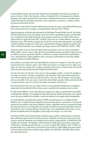 12
A Mata Atlântica abriga uma intrincada rede de bacias hidrográficas formadas por grandes rios
como o Paraná, o Tietê, o São Francisco, o Doce, o Paraíba do Sul, o Paranapanema e o Ribeira
de Iguape. Essa rede é importantíssima não só para o abastecimento humano, mas também para
o desenvolvimento de atividades econômicas, como a agricultura, a pecuária, a indústria e todo o
processo de urbanização do País.
Infelizmente, se Pero Vaz de Caminha voltasse hoje ao Brasil, diria que a quantidade de floresta que
ele viu já não existe mais e as águas, conseqüentemente, deixaram de ser infindas.
Segundo pesquisas realizadas pelo Laboratório de Hidrologia Florestal Walter Emerich, do Instituto
Florestal de São Paulo, existe uma relação muito íntima entre a quantidade de água na Mata Atlân-
tica e o estado de conservação da floresta. Essas pesquisas produziram um dado inédito sobre o
regime hídrico na região de Cunha (SP): “de toda a chuva que cai na Mata Atlântica, nesse sítio, ao
longo de um ano, 70% abastece as águas dos rios de forma continuada e permanente. Isso significa
uma alta produção de água pura. Maior que o aproveitamento da água indicada em estudos reali-
zados na floresta Amazônica, por exemplo, que chega a apenas 50%” (ROCHA e COSTA, 1998).
A floresta auxilia no que se chama de regime hídrico permanente. Com seus vários componentes
(folhas, galhos, troncos, raízes e solo), age como uma poderosa esponja que retém a água da chuva
e a libera aos poucos, ajudando a filtrá-la e a infiltrá-la no subsolo, alimentando o lençol freático.
Com o desmatamento, surgem problemas como a escassez, já enfrentada em muitas das cidades
situadas no Domínio da Mata Atlântica.
Esse também é o principal motivo da necessidade de se preservar e recuperar a mata ciliar, que é o
conjunto de árvores, arbustos, capins, cipós e flores que crescem nas margens dos rios, lagos e nas-
centes. As áreas nas margens de rios, lagos e nascentes onde ocorrem as matas ciliares são conside-
radas de preservação permanente pelo Código Florestal Brasileiro.
O nome mata ciliar vem de cílios. Assim como os cílios protegem os olhos, a mata ciliar protege os
rios, lagos e nascentes, cobrindo e protegendo o solo, deixando-o fofo e permitindo que funcione
como uma de esponja que absorve a água das chuvas. Com isso, além de regular o ciclo da água,
evita as enxurradas. Com suas raízes, a mata ciliar evita também a erosão e retém partículas de solo
e materiais diversos, que com a chuva iriam acabar assoreando o leito dos rios.
Esse conjunto de árvores, com sua sombra e frutos, é muito importante também para a proteção e
preservação da diversidade da flora e fauna e para o equilíbrio do ecossistema como um todo.
Em toda a Mata Atlântica, muitas matas ciliares ao longo de rios, lagos e nascentes foram desmatadas
e indevidamente utilizadas. As conseqüências dessa destruição são sentidas diariamente, com o agrava-
mento das secas e também das enchentes, o que torna necessária uma urgente ação de recuperação.
As recomendações, apontadas pelo estudo do WWF, principalmente para as cidades da Mata
Atlântica, são a criação de áreas protegidas em torno de reservatórios e mananciais e o manejo de
mananciais que estão fora das áreas protegidas. Embora a legislação restrinja a ocupação ao redor
de áreas de mananciais, em São Paulo, por exemplo, há milhares de pessoas habitando a beira de
reservatórios como as represas Billings e Guarapiranga. Com a degradação dessas áreas, as com-
panhias de abastecimento são obrigadas a buscar água mais longe, a um custo maior.
O estudo do WWF aponta também dados econômicos para justificar a adoção dessas recomenda-
ções, enfatizando que é muito mais barato conservar as florestas nas áreas de mananciais do que
construir centros de tratamento mais complexos para purificar a água poluída. A cidade Nova York
é citada como exemplo: “há décadas a administração da cidade optou por purificar a água potá-
vel filtrando-a naturalmente pelas florestas, a um custo inicial de US$ 1 bilhão a US$ 1,5 bilhão no
período de dez anos. É sete vezes mais barato do que os US$ 6 a US$ 8 bilhões que seriam gastos
na forma tradicional de tratar e distribuir água potável, mais US$ 300 a US$ 500 milhões anuais
em custos operacionais”.
 
