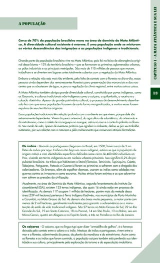 Capítulo1-AMataAtlânticaesuaLei
13
Cerca de 70% da população brasileira mora na área de domínio da Mata Atlânti-
ca. A diversidade cultural existente é enorme. É uma população onde se misturam
as várias descendências das imigrações e as populações indígenas e tradicionais.
Grande parte da população brasileira vive na Mata Atlântica, pois foi na faixa de abrangência origi-
nal desse bioma – 15% do território brasileiro – que se formaram os primeiros aglomerados urbanos,
os pólos industriais e as principais metrópoles. São mais de 110 milhões de pessoas que moram,
trabalham e se divertem em lugares antes totalmente cobertos com a vegetação da Mata Atlântica.
Embora a relação não seja mais tão evidente, pela falta de contato com a floresta no dia-a-dia, essas
pessoas ainda dependem dos remanescentes florestais para preservação dos mananciais e das nas-
centes que os abastecem de água, e para a regulação do clima regional, entre muitas outras coisas.
A Mata Atlântica também abriga grande diversidade cultural, constituída por povos indígenas, como
os Guaranis, e culturas tradicionais não-indígenas como o caiçara, o quilombola, o roceiro e o
caboclo ribeirinho. Apesar do grande patrimônio cultural, o processo de desenvolvimento desenfre-
ado fez com que essas populações ficassem de certa forma marginalizadas, e muitas vezes fossem
expulsas de seus territórios originais.
Essas populações tradicionais têm relação profunda com o ambiente em que vivem, porque dele são
extremamente dependentes. Vivem da pesca artesanal, da agricultura de subsistência, do artesanato e
do extrativismo, como a coleta de caranguejos no mangue, ostras no mar e o corte do palmito na flores-
ta. Seu modo de vida, apesar de eventuais práticas que agridem o ambiente, define-se por seu trabalho
autônomo, por sua relação com a natureza e pelo conhecimento que conservam através da tradição.
Os índios - Quando os portugueses chegaram ao Brasil, em 1500, havia cerca de 5 mi-
lhões de índios por aqui. Embora não haja um censo indígena, estima-se que a população de
origem nativa e com identidades específicas definidas some cerca de 400.000 indivíduos no
País, vivendo em terras indígenas ou em núcleos urbanos próximos. Isso significa 0,2% da po-
pulação brasileira. As tribos que habitavam o litoral (Tamoios, Temininós, Tupiniquins, Caetés,
Tabajaras, Potiguares, Pataxós e Guaranis) foram as primeiras a sofrerem com a chegada dos
colonizadores. Os brancos, além de espalhar doenças, usaram os índios como soldados nas
guerras contra os invasores e como escravos. Muitas etnias foram extintas e as que sobrevive-
ram sofrem as pressões da civilização.
Atualmente, na área de Domínio da Mata Atlântica, segundo levantamento do Instituto So-
cioambiental (ISA), existem 133 terras indígenas, das quais 16 ainda estão em processo de
identificação. As demais 117 ocupam 1 milhão de hectares, porém mais da metade dessa
área (539 mil hectares) pertence à Terra Indígena Kadiwéu, nos municípios de Porto Murtinho
e Corumbá, no Mato Grosso do Sul. As demais são áreas muito pequenas, a maior parte com
menos de 2 mil hectares, geralmente insuficientes para garantir a sobrevivência ou a manu-
tenção do estilo de vida tradicional indígena. São 27 terras no Mato Grosso do Sul, 22 no Rio
Grande do Sul, 19 em Santa Catarina, 18 no Paraná, 14 em São Paulo, 13 na Bahia, seis em
Minas Gerais, quatro em Alagoas e no Espírito Santo, e três na Paraíba e no Rio de Janeiro.
Os caiçaras - O caiçara, que na língua tupi quer dizer “armadilha de galhos”, é a herança
deixada pelo contato entre o colono e o índio. Mestiços de índios e portugueses, vivem entre o
mar e a floresta, sobrevivendo da pesca, do plantio da mandioca e do extrativismo. Assim como
as florestas e os índios que foram sumindo, a população caiçara também está perdendo sua iden-
tidade e sua cultura, principalmente pela exploração do turismo e da especulação imobiliária.
A População
 