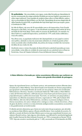 14
Os quilombolas - São comunidades rurais negras, muitas delas formadas por descendentes de
escravos remanescentes dos antigos quilombos (fundados por escravos fugidos) e que preservam a
cultura negra tradicional. Como exemplos da resistência dessa cultura na Mata Atlântica, pode-se
citar as comunidades do Vale do Ribeira, em São Paulo. Descendentes de escravos desgarrados de
velhas fazendas do século XVIII, os quilombolas têm hoje direito legal à terra que ocupam, graças
à Constituição de 1988.
No Vale do Ribeira, são cerca de 50 comunidades como as de Ivaporunduva, Praia Grande,
Nhunguara e São Pedro, mas apenas 13 são oficialmente reconhecidas pela Instituto de Terras
do Estado de São Paulo (Itesp). Outras estão em processo de identificação. Um exemplo vivo
dessa história é a capela de Ivaporunduva, construída em 1779, onde ainda é celebrada a
missa afro-católica.
Nos últimos anos, as populações tradicionais têm desempenhado um novo papel no cenário
sócio-político, sobretudo na área de conservação ambiental, em virtude do grande conheci-
mento acumulado sobre a biodiversidade, das práticas de manejo e também dos movimentos
de defesa de seus modos de vida.
Atualmente cresce o número de projetos de desenvolvimento sustentável executados por essas
comunidades, muitos deles em unidades de conservação de uso sustentável como as Reservas
Extrativistas, Áreas de Proteção Ambiental e Áreas de Relevante Interesse Ecológico.
Os Ecossistemas
A Mata Atlântica é formada por vários ecossistemas diferentes que conferem ao
Bioma uma grande diversidade de paisagens.
Apesar de originalmente formar uma floresta contínua, até recentemente existiam diferentes deno-
minações para a Mata Atlântica. Essas denominações eram baseadas em diversos pesquisadores
que agrupavam as formações florestais de acordo com seus próprios critérios de considerações
fitofisionômicas e florísticas. Quando a Constituição Federal de 1988 conferiu à Mata Atlântica
o status de Patrimônio Nacional, a definição de quais áreas fazem parte do bioma passou a ser
preponderante para a política de conservação. Para tanto, um seminário com pesquisadores e
especialistas nos diferentes ecossistemas do bioma, organizado em 1990, pela Fundação SOS
Mata Atlântica, além de critérios fitofisionômicos, considerou os processos ecológicos entre os
diversos ecossistemas, tais como a relação entre a restinga e a mata, o trânsito de animais, o fluxo
de genes de plantas e animais e as áreas de tensão ecológica (onde os ecossistemas se encontram
e vão gradativamente se transformando).
O referido seminário demonstrou que o bioma era muito maior do que se pensava, pois até então
se considerava Mata Atlântica apenas a floresta ombrófila densa. Como resultado do encontro, foi
definido o conceito de Domínio da Mata Atlântica para as áreas que originalmente formavam uma
cobertura florestal contínua. Após algumas reformulações, essa definição foi reconhecida legalmente
pelo Conselho Nacional do Meio Ambiente (Conama), em 1992 e incorporado ao Decreto 750 de
1993. Hoje este conceito é reconhecido pela Lei 11.428, sancionada em 22 de dezembro de 2006.
 