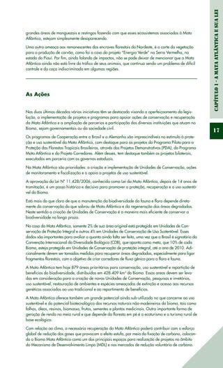 Capítulo1-AMataAtlânticaesuaLei
17
grandes áreas de manguezais e restingas fazendo com que esses ecossistemas associados à Mata
Atlântica, estejam simplesmente desaparecendo.
Uma outra ameaça aos remanescentes dos encraves florestais do Nordeste, é o corte da vegetação
para a produção de carvão, como foi o caso do projeto “Energia Verde” na Serra Vermelha, no
estado do Piauí. Por fim, ainda falando de impactos, não se pode deixar de mencionar que a Mata
Atlântica ainda não está livre do tráfico de seus animais, que continua sendo um problema de difícil
controle e da caça indiscriminada em algumas regiões.
As Ações
Nas duas últimas décadas várias iniciativas têm se destacado visando o aperfeiçoamento da legis-
lação, a implementação de projetos e programas para apoiar ações de conservação e recuperação
da Mata Atlântica e a ampliação de parcerias e participação das diversas instituições que atuam no
Bioma, sejam governamentais ou da sociedade civil.
Os programas de Cooperação entre o Brasil e a Alemanha são imprescindíveis no estímulo à prote-
ção e uso sustentável da Mata Atlântica, com destaque para os projetos do Programa Piloto para a
Proteção das Florestas Tropicais Brasileiras, através dos Projetos Demonstrativos (PDA), do Programa
Mata Atlântica e do Projeto Corredores. Além desses, tem destaque também os projetos bilaterais,
executados em parceria com os governos estaduais.
Na Mata Atlântica são prioridades: a criação e implementação de Unidades de Conservação, ações
de monitoramento e fiscalização e o apoio a projetos de uso sustentável.
A aprovação da Lei Nº 11.428/2006, conhecida como Lei da Mata Atlântica, depois de 14 anos de
tramitação, é um passo histórico e decisivo para promover a proteção, recuperação e o uso sustentá-
vel do Bioma.
Está mais do que claro de que a manutenção da biodiversidade da fauna e flora depende direta-
mente da conservação do que sobrou de Mata Atlântica e da regeneração das áreas degradadas.
Neste sentido a criação de Unidades de Conservação é a maneira mais eficiente de conservar a
biodiversidade no longo prazo.
No caso da Mata Atlântica, somente 2% de sua área original está protegida em Unidades de Con-
servação de Proteção Integral e outros 4% em Unidades de Conservação de Uso Sustentável. Esses
dados são importantes para avaliar o quanto ainda falta ser feito, uma vez que o Brasil é signatário da
Convenção Internacional da Diversidade Biológica (CDB), que aponta como meta, que 10% de cada
Bioma, esteja protegido em Unidades de Conservação de proteção integral, até o ano de 2010. Adi-
cionalmente devem ser tomadas medidas para recuperar áreas degradadas, especialmente para ligar
fragmentos florestais, com o objetivo de criar corredores de fluxo gênico para a flora e fauna.
A Mata Atlântica tem hoje 879 áreas prioritárias para conservação, uso sustentável e repartição de
benefícios da biodiversidade, distribuídas em 428.409 km2
do Bioma. Essas areas devem ser leva-
das em consideração para a criação de novas Unidades de Conservação, pesquisas e invetários,
uso sustentável, restauração de ambientes e espécies ameaçadas de extinção e acesso aos recursos
genéticos associados ao uso tradicional e ao repartimento de benefícios.
A Mata Atlântica oferece também um grande potencial ainda sub-utilizado no que concerne ao uso
sustentável e do potencial biotecnológico dos recursos naturais não-madeireiros do bioma, tais como
folhas, óleos, resinas, biomassa, frutos, sementes e plantas medicinais. Outra importante forma de
geração de renda no meio rural e que depende da floresta em pé é o ecoturismo e o turismo rural de
base ecológica.
Com relação ao clima, a necessária recuperação da Mata Atlântica poderá contribuir com o esforço
global de redução dos gases que provocam o efeito estufa, por meio da fixação de carbono, colocan-
do o Bioma Mata Atlântica como um dos principais espaços para realização de projetos no âmbito
do Mecanismo de Desenvolvimento Limpo (MDL) e nos mercados de redução voluntária de carbono.
 