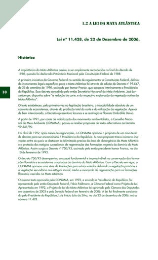 18
1.2 A Lei da Mata Atlântica
Lei nº 11.428, de 22 de Dezembro de 2006.
Histórico
A importância da Mata Atlântica passou a ser amplamente reconhecida no final da década de
1980, quando foi declarada Patrimônio Nacional pela Constituição Federal de 1988.
A primeira iniciativa do Governo Federal no sentido de regulamentar a Constituição Federal, definin-
do instrumentos legais específicos para a Mata Atlântica foi através da edição do Decreto nº 99.547,
de 25 de setembro de 1990, assinado por Itamar Franco, que ocupava interinamente a Presidência
da República. Esse decreto concebido pelo então Secretário Nacional do Meio Ambiente, José Lut-
zenberger, dispunha sobre “a vedação do corte, e da respectiva exploração da vegetação nativa da
Mata Atlântica”.
O texto estabeleceu, pela primeira vez na legislação brasileira, a intocabilidade absoluta de um
conjunto de ecossistemas, através da proibição total do corte e da utilização da vegetação. Apesar
de bem intencionado, o Decreto apresentava lacunas e se restringia à Floresta Ombrófila Densa.
A partir de 1991, por conta da mobilização dos movimentos ambientalistas, o Conselho Nacio-
nal do Meio Ambiente (CONAMA), passou a receber propostas de textos alternativos ao Decreto
99.547/90.
Em abril de 1992, após meses de negociações, o CONAMA aprovou a proposta de um novo texto
de decreto para ser encaminhado à Presidência da República. A nova proposta trazia inúmeras ino-
vações entre as quais se destacam a delimitação precisa da área de abrangência da Mata Atlântica
e a proteção dos estágios sucessionais de regeneração das formações vegetais do domínio da Mata
Atlântica. Assim surgiu o Decreto nº 750/93, assinado pelo então presidente Itamar Franco, no dia
10 de fevereiro de 1993.
O decreto 750/93 desempenhou um papel fundamental e imprescindível na conservação das forma-
ções florestais e ecossistemas associados do domínio da Mata Atlântica. Com o Decreto em vigor, o
CONAMA aprovou uma série de Resoluções para vários estados definindo a vegetação primária e
a vegetação secundária nos estágios inicial, médio e avançado de regeneração para as formações
florestais inseridas na Mata Atlântica.
O mesmo texto aprovado pelo CONAMA, em 1992, e enviado à Presidência da República, foi
apresentado pelo então Deputado Federal, Fábio Feldmann, à Câmara Federal como Projeto de Lei.
Apresentado em 1992, o Projeto de Lei da Mata Atlântica foi aprovado pela Câmara dos Deputados
em dezembro de 2003 e pelo Senado Federal em fevereiro de 2006. A Lei foi finalmente sanciona-
da pelo Presidente da República, Luiz Inácio Lula da Silva, no dia 22 de dezembro de 2006, sob o
número 11.428.
 