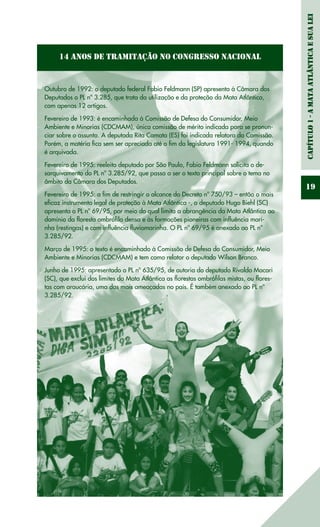 Capítulo1-AMataAtlânticaesuaLei
19
14 Anos de Tramitação no Congresso Nacional
Outubro de 1992: o deputado federal Fabio Feldmann (SP) apresenta à Câmara dos
Deputados o PL nº 3.285, que trata da utilização e da proteção da Mata Atlântica,
com apenas 12 artigos.
Fevereiro de 1993: é encaminhada à Comissão de Defesa do Consumidor, Meio
Ambiente e Minorias (CDCMAM), única comissão de mérito indicada para se pronun-
ciar sobre o assunto. A deputada Rita Camata (ES) foi indicada relatora da Comissão.
Porém, a matéria fica sem ser apreciada até o fim da legislatura 1991- 1994, quando
é arquivada.
Fevereiro de 1995: reeleito deputado por São Paulo, Fabio Feldmann solicita o de-
sarquivamento do PL nº 3.285/92, que passa a ser o texto principal sobre o tema no
âmbito da Câmara dos Deputados.
Fevereiro de 1995: a fim de restringir o alcance do Decreto nº 750/93 – então o mais
eficaz instrumento legal de proteção à Mata Atlântica -, o deputado Hugo Biehl (SC)
apresenta o PL nº 69/95, por meio do qual limita a abrangência da Mata Atlântica ao
domínio da floresta ombrófila densa e às formações pioneiras com influência mari-
nha (restingas) e com influência fluviomarinha. O PL nº 69/95 é anexado ao PL nº
3.285/92.
Março de 1995: o texto é encaminhado à Comissão de Defesa do Consumidor, Meio
Ambiente e Minorias (CDCMAM) e tem como relator o deputado Wilson Branco.
Junho de 1995: apresentado o PL nº 635/95, de autoria do deputado Rivaldo Macari
(SC), que exclui dos limites da Mata Atlântica as florestas ombrófilas mistas, ou flores-
tas com araucária, uma das mais ameaçadas no país. É também anexado ao PL nº
3.285/92.
 